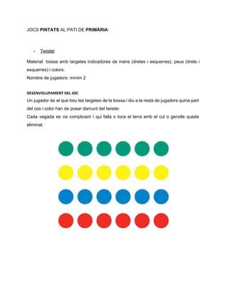 JOCS ​PINTATS ​AL PATI DE ​PRIMÀRIA​:  
 
­ Twister 
Material: bossa amb targetes indicadores de mans (dretes i esquerres), peus (drets i                         
esquerres) i colors. 
Nombre de jugadors: mínim 2 
DESENVOLUPAMENT DEL JOC
Un jugador és el que treu les targetes de la bossa i diu a la resta de jugadors quina part                                       
del cos i color han de posar damunt del twister. 
Cada vegada es va complicant i qui falla o toca el terra amb el cul o genolls queda                                   
eliminat.  
 
 
 
   
 