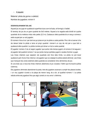 ­ 4 square​: 
Material: pilota de goma o voleibol. 
Nombre de jugadors: mínim 4 
DESENVOLUPAMENT DEL JOC 
Aquest joc es juga en qualsevol superfície dura com la fusta, el formigó o l’asfalt. 
El terreny de joc és un gran quadrat de 5x5 metres. Aquest a la vegada està dividit en quatre                                     
quadrats de la mateixa mida més petits (2,5 m). Cadascun dels quadrats té un rang o número i                                   
està ocupat per un sol jugador. 
El número 4 és el rei i per tant es qui posa en joc la pilota a cada partida. Per a fer el servei s’ha                                                 
de deixar botar la pilota a terra al propi quadrat i donar­li un cop de mà per a que boti a                                         
qualsevol altre quadrat. La pilota només pot donar un bot a cada quadrat.  
El jugador número 3 és el segon jugador que porta més temps jugant, el número 2 el segueix i                                     
el jugador del quadrat número 1 es qui porta menys partides jugant o acaba d’entrar a jugar. 
Les línies interiors que separen els quadrats són fora dels límits. La pilota no pot tocar                               
qualsevol part d'una línia interna o el jugador que va colpejar la pilota estarà eliminat. Les línies                                 
que marquen les vores exteriors dels quadrats es consideren dins del terreny de joc.  
Si una bola cau o toca les línies interiors aleshores el joc s’acaba i l'últim que ha tocat la pilota                                       
s'elimina.  
Els jugadors eliminats abandonen la pista, tots els jugadors avancen a omplir les places buides,                             
i un nou jugador s'uneix a la plaça de menor rang, és a dir, al quadrat número 1. La pilota                                       
rebota entre els jugadors fins que algú comet un nou error i s'elimina. 
  
       
 