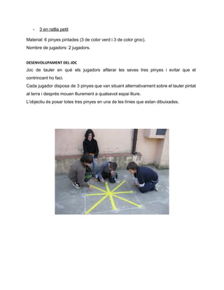 ­ 3 en ratlla petit 
Material: 6 pinyes pintades (3 de color verd i 3 de color groc). 
Nombre de jugadors: 2 jugadors. 
DESENVOLUPAMENT DEL JOC
Joc de tauler en què els jugadors afilerar les seves tres pinyes i evitar que el                               
contrincant ho faci. 
Cada jugador disposa de 3 pinyes que van situant alternativament sobre el tauler pintat                           
al terra i després mouen lliurement a qualsevol espai lliure. 
L'objectiu és posar totes tres pinyes en una de les línies que estan dibuixades. 
 
 
 
 
 
 
 
 
 
 
 