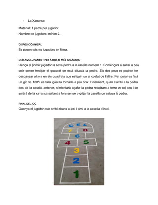 ­ La Xarranca 
Material: 1 pedra per jugador. 
Nombre de jugadors: mínim 2. 
DISPOSICIÓ INICIAL
Es posen tots els jugadors en filera. 
DESENVOLUPAMENT PER A DOS O MÉS JUGADORS
Llença el primer jugador la seva pedra a la casella número 1. Començarà a saltar a peu 
coix sense trepitjar el quadrat on està situada la pedra. Els dos peus es podran fer                               
descansar alhora en els quadrats que estiguin un al costat de l’altre. Per tornar es farà                               
un gir de 180º i es farà igual la tornada a peu coix. Finalment, quan s’arribi a la pedra                                     
des de la casella anterior, s’intentarà agafar la pedra recolzant a terra un sol peu i se                                 
sortirà de la xarranca saltant a fora sense trepitjar la casella on estava la pedra. 
FINAL DEL JOC
Guanya el jugador que arribi abans al cel i torni a la casella d’inici. 
 
 
 