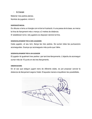 ­ El Triangle 
Material: tres pedres planes. 
Nombre de jugadors: mínim 2
DISPOSICIÓ INICIAL
Es dibuixa a terra un triangle com el de la il∙lustració. A una passa de la base, es marca                                     
la línia de IIançament més o menys a 2 metres de distància. 
S' estableixen torns i els jugadors es disposen darrere la línia. 
DESENVOLUPAMENT PER A DOS JUGADORS
Cada jugador, al seu torn, llança les tres pedres. Se sumen totes les puntuacions                           
aconseguides. Guanya qui aconsegueix més punts que I'altre. 
DESENVOLUPAMENT PER A UN JUGADOR
El jugador té igualment tres pedres i per tant tres llançaments. L’objectiu és aconseguir                           
sumar més de 10 punts en els tres llançaments. 
OBSERVACIONS
En el cas que estiguin jugant nens de diferents edats, es pot proposar canviar la                             
distancia de llançament segons I'edat. D’aquesta manera s’equilibren les possibilitats. 
 
 
 