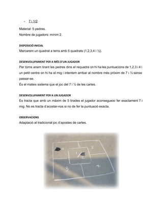 ­ 7 i 1/2 
Material: 5 pedres. 
Nombre de jugadors: mínim 2. 
DISPOSICIÓ INICIAL
Marcarem un quadrat a terra amb 5 quadrats (1,2,3,4 i ½). 
DESENVOLUPAMENT PER A MÉS D’UN JUGADOR
Per torns anem tirant les pedres dins el requadre on hi ha les puntuacions de 1,2,3 i 4 i                                     
un petit centre on hi ha el mig i intentem arribar al nombre més pròxim de 7 i ½ sense                                       
passar­se. 
És el mateix sistema que el joc del 7 i ½ de les cartes. 
DESENVOLUPAMENT PER A UN JUGADOR
Es tracta que amb un màxim de 5 tirades el jugador aconsegueixi fer exactament 7 i                               
mig. No es tracta d’acostar­nos si no de fer la puntuació exacta. 
OBSERVACIONS
Adaptació al tradicional joc d’apostes de cartes. 
 
 
 