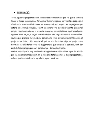 ● AVALUACIÓ 
Totes aquestes propostes seran introduïdes setmanalment per tal que la comissió
tingui el temps necessari per fer arribar les informacions pertinents a cada cicle i
d’avaluar la introducció de totes les novetats al pati. Aquest es un projecte que
estarà en contínua avaluació, tenint en compte tots els inconvenients que aniran
sorgint i que faran adaptar el projecte segons les necessitats que sorgiran pel camí.
Quan un espai de joc, o un joc en si no funcioni o no tingui acceptació la comissió es
reunirà per prendre les decisions convenients i fer els canvis adients perquè el
projecte no s’aturi. Així mateix el què es pretén es que sigui un projecte en
moviment i s’escoltaran totes les suggerències que arribin a la comissió, tant per
part de l’alumnat com per part del claustre i de l’equip directiu.
Creiem oportú que hi hagi una bústia de suggeriments col·locada en algun lloc visible
per tal que els alumnes puguin dir la seva amb tota facilitat, ja siguin propostes de
millora, queixes, a què els hi agradaria jugar i a què no...
 
 