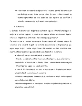 ○ Considerem necessària la implicació de l’alumnat per tal de consensuar
les decisions preses i que ens serveixin de suport. Concretament un
alumne representant de cada classe de cicle superior (no assistiran a
totes les comissions de pati, només a les assignades).
 
2. FUNCIONS 
 
La comissió de dinamització de patis es reunirà un cop per setmana i una vegada el
projecte ja estigui engegat, es reuniran per avaluar el seu funcionament i per a
solucionar els possibles conflictes o mancances que puguin sorgir.
Els membres de la comissió encarregats de representar els alumnes hauran de
comunicar a la comissió de pati les opinions, suggeriments o els problemes que
puguin sorgir al pati. També ho podrà fer tot l’alumnat a través d’una bústia de
sugeriments de la comissió que estarà ubicada al costat de secretaria.
A més a més, seran competències de la comissió:
- Prendre acords referents al funcionament del pati i a la seva normativa.
- Decidir les activitats que es duran a terme i canviar-les de manera regular.
- Organitzar els espais per a cada activitat.
- Tenir el material adequat per a les activitats que es desenvolupen, portar
un control d’ell i periòdicament revisar-lo.
- Establir un mecanisme de resolució de conflictes a través de l’assignació
de mediadors/es. (bústia).
- Elaborar una plantilla on s’indiqui les persones responsables que hauran de
dinamitzar cada activitat.
 