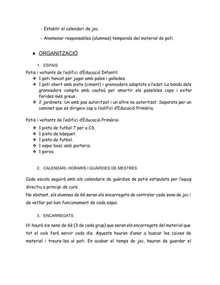 - Establir el calendari de joc.
- Anomenar responsables (alumnes) temporals del material de pati.
 
● ORGANITZACIÓ 
 
1. ESPAIS 
Patis i voltants de l’edifici d’Educació Infantil:
❖ 1 pati tancat per jugar amb pales i galledes.
❖ 1 pati obert amb pista (ciment) i gronxadors adaptats a l’edat. La banda dels
gronxadors compta amb cautxú per amortir els possibles cops i evitar
ferides més greus.
❖ 2 jardinets. Un amb pas autoritzat i un altre no autoritzat. Separats per un
caminet que es dirigeix cap a l’edifici d’Educació Primària.
Patis i voltants de l’edifici d’Educació Primària:
❖ 1 pista de futbol 7 per a CS.
❖ 1 pista de bàsquet.
❖ 1 pista de futbol.
❖ 1 espai bosc amb porteria.
❖ 1 porxo.
2. CALENDARI, HORARIS I GUÀRDIES DE MESTRES 
 
Cada escola seguirà amb els calendaris de guàrdies de patis estipulats per l’equip
directiu a principi de curs.
No obstant, els alumnes de 6è seran els encarregats de controlar cada zona de joc i
de vetllar pel bon funcionament de cada espai.
 
3. ENCARREGATS 
Hi haurà sis nens de 6è (3 de cada grup) que seran els encarregats del material que
tot el cole farà servir cada dia. Aquests hauran d’anar a buscar les caixes de
material i treure-les al pati. En acabar el temps de joc, hauran de guardar el
 