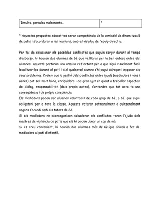 Insults, paraules malsonants... *
* Aquestes propostes educatives seran competència de la comissió de dinamització
de patis i s’acordaran a les reunions, amb el visiplau de l’equip directiu​. 
 
Per tal de solucionar els possibles conflictes que puguin sorgir durant el temps
d’esbarjo, hi hauran dos alumnes de 6è que vetllaran per la ben entesa entre els
alumnes. Aquests portaran una armilla reflectant per a que sigui visualment fàcil
localitzar-los durant el pati i així qualsevol alumne s’hi pugui adreçar i exposar els
seus problemes. Creiem que la gestió dels conflictes entre iguals (mediadors i nens i
nenes) pot ser molt bona, enriquidora i de gran ajut en quant a treballar aspectes
de diàleg, responsabilitat (dels propis actes), d’entendre que tot acte te una
conseqüència i de pròpia consciència.
Els mediadors poden ser alumnes voluntaris de cada grup de 6è, o bé, que sigui
obligatori per a tota la classe. Aquests rotaran setmanalment o quinzenalment
segons s’acordi amb els tutors de 6è.
Si els mediadors no aconsegueixen solucionar els conflictes tenen l’ajuda dels
mestres de vigilància de patis que els hi poden donar un cop de mà.
Si es creu convenient, hi hauran dos alumnes més de 6è que aniran a fer de
mediadors al pati d’infantil.
 
 
 
 
 
 
 
 
 
 
 
 
 
 