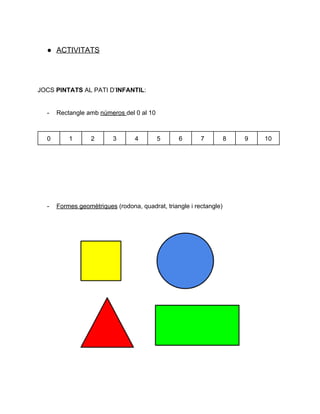  
● ACTIVITATS 
 
 
JOCS ​PINTATS ​AL PATI D’​INFANTIL​:  
 
­ Rectangle amb ​números ​del 0 al 10 
 
0  1  2  3  4  5  6  7  8  9  10 
 
 
 
 
 
­ Formes geomètriques​ (rodona, quadrat, triangle i rectangle) 
 
 
 
 
 