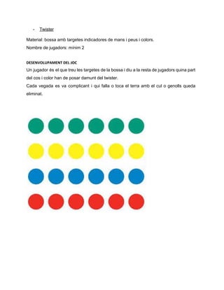 ­ Twister 
Material: bossa amb targetes indicadores de mans i peus i colors. 
Nombre de jugadors: mínim 2 
DESENVOLUPAMENT DEL JOC
Un jugador és el que treu les targetes de la bossa i diu a la resta de jugadors quina part                                       
del cos i color han de posar damunt del twister. 
Cada vegada es va complicant i qui falla o toca el terra amb el cul o genolls queda                                   
eliminat.  
 
 
 
 
   
 