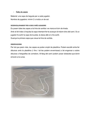 ­ Rally de xapes 
Material: una xapa de beguda per a cada jugador. 
Nombre de jugadors: mínim 2 o inclús un de sol. 
DESENVOLUPAMENT PER A DOS O MÉS JUGADORS
Es posen totes les xapes a la línia de sortida i es marca el torn de tirada. 
Amb el dit índex s’impulsa la xapa intentant fer­la avançar el màxim dins del camí. Si un                                 
jugador fa sortir la xapa de la pista, la deixa allà on s’ha sortit. 
Guanya la primera xapa que creua la línia de sortida. 
OBSERVACIONS
Per tal que pesin més, les xapes es poden omplir de plastilina. Podem escollir entre fer                               
dibuixos amb la plastilina (i fins i tot les podem envernissar) o bé enganxar a sobre                               
dibuixos o fotografies de corredors. Al llarg del camí podem posar obstacles que donin                           
emoció a la cursa. 
 
 
 
 
 
 