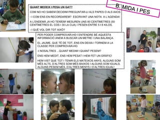 B. MID
QUANT MEDEIX I PESA UN GAT?
COM NO HO SABEM DECIDIM PREGUNTAR-LI ALS PAPES O ALS IAIOS.
                                                                   A   I PES
- I COM ENS EN RECORDAREM? ESCRIVINT UNA NOTA A L’AGENDA!
A L’ENDEMÀ JA HO TENÍEM! MESUREN UNS 80 CENTÍMETRES (50
CENTÍMETRES EL COS I 30 LA CUA) I PESEN ENTRE 5 I 8 KILOS.
- I QUÈ VOL DIR TOT AIXÒ?
     PER PODER COMPROVAR-HO I ENTENDRE BÉ AQUESTA
     INFORMACIÓ ANEM A BUSCAR UN METRE I UNA BALANÇA.
     EL JAUME, QUE TÉ DE TOT, ENS EN DEIXA I TORNEM A LA
     CLASSE PER COMPROVAR-HO.
     -I NOSALTRES ...QUANT MEDIM I QUANT PESEM?
     ENS HEM MEDIT, ENS HEM PESAT I HEM FET UN GRÀFIC!
     HEM VIST QUE TOT I TENIR ELS MATEIXOS ANYS, ALGUNS SOM
     MÉS ALTS, D’ALTRES SOM MÉS BAIXOS I ALGUNS SOM IGUALS.
     ALGUNS PESEM MÉS, D’ALTRES MENYS I D’ALTRES IGUAL!
 