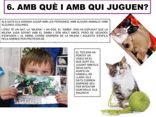 6. AMB QUÈ I AMB QUI JUGUEN?
ALS GATS ELS AGRADA JUGAR AMB LES PERSONES, AMB ALGUNS ANIMALS I AMB
ALGUNES JOGUINES.
L’ÈRIC TÉ UN GAT, LA “MILENA”, I UN GOS, EL “SIMBA”. ENS HA EXPLICAT QUE LA
MILENA JUGA SOVINT AMB EL SIMBA I SÓN MOLT AMICS. PERÒ DE VEGADES
S’ENFADEN I, EL SIMBA, CORRE DARRERA DE LA MILENA I AQUESTA S’ENFILA
PELS ARBRES PER PROTEGIR-SE.




                                                    EL TEO ENS HA
                                                    PORTAT UN
                                                    VÍDEO EN EL
                                                    QUE SURT ELL
                                                    JUGANT AMB ELS
                                                    SEUS GATS.
                                                    AGAFA UN
                                                    CABDELL DE
                                                    LLANA I ELS
                                                    GATS CORREN
                                                    DARRERE SEU
                                                    PER INTENTAR
                                                    AGAFAR-LO. ELS
                                                    ENCANTA!
 