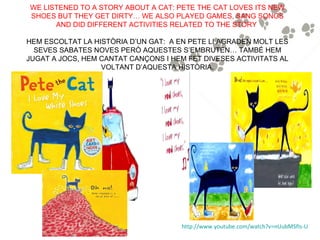 WE LISTENED TO A STORY ABOUT A CAT: PETE THE CAT LOVES ITS NEW
SHOES BUT THEY GET DIRTY… WE ALSO PLAYED GAMES, SANG SONGS
      AND DID DIFFERENT ACTIVITIES RELATED TO THE STORY

HEM ESCOLTAT LA HISTÒRIA D’UN GAT: A EN PETE LI AGRADEN MOLT LES
  SEVES SABATES NOVES PERÒ AQUESTES S’EMBRUTEN… TAMBÉ HEM
JUGAT A JOCS, HEM CANTAT CANÇONS I HEM FET DIVESES ACTIVITATS AL
                  VOLTANT D’AQUESTA HISTÒRIA.




                                     http://www.youtube.com/watch?v=nUubMSfIs-U
 