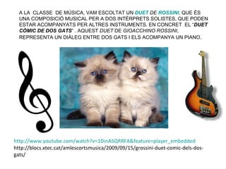 A LA CLASSE DE MÚSICA, VAM ESCOLTAT UN DUET DE ROSSINI, QUE ÉS
  UNA COMPOSICIÓ MUSICAL PER A DOS INTÈRPRETS SOLISTES, QUE PODEN
  ESTAR ACOMPANYATS PER ALTRES INSTRUMENTS. EN CONCRET EL “DUET
  CÒMIC DE DOS GATS” . AQUEST DUET DE GIOACCHINO ROSSINI,
  REPRESENTA UN DIÀLEG ENTRE DOS GATS I ELS ACOMPANYA UN PIANO.




http://www.youtube.com/watch?v=1DinASQRRFA&feature=player_embedded
http://blocs.xtec.cat/amlescortsmusica/2009/09/15/grossini-duet-comic-dels-dos-
gats/
 
