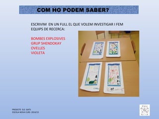 PROJECTE ELS GATS
ESCOLA NOVA CURS 2014/15
COM HO PODEM SABER?
ESCRIVIM EN UN FULL EL QUE VOLEM INVESTIGAR I FEM
EQUIPS DE RECERCA:
BOMBES EXPLOSIVES
GRUP SHENDOKAY
OVELLES
VIOLETA
 
