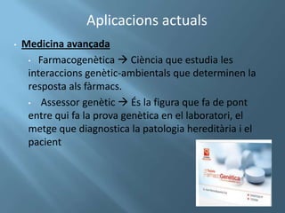 Aplicacions actuals
•   Medicina avançada
     • Farmacogenètica  Ciència que estudia les
     interaccions genètic-ambientals que determinen la
     resposta als fàrmacs.
     • Assessor genètic  És la figura que fa de pont
     entre qui fa la prova genètica en el laboratori, el
     metge que diagnostica la patologia hereditària i el
     pacient
 
