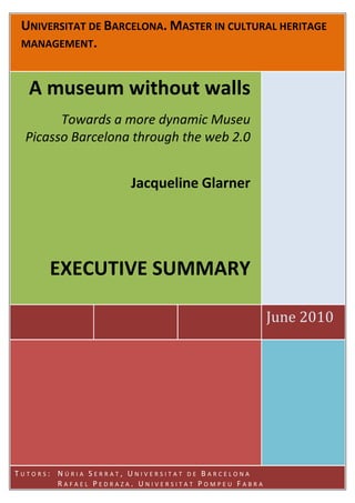 UNIVERSITAT DE BARCELONA. MASTER IN CULTURAL HERITAGE
 MANAGEMENT.



  A museum without walls
        Towards a more dynamic Museu
  Picasso Barcelona through the web 2.0


                      Jacqueline Glarner




      EXECUTIVE SUMMARY

                                                   June 2010




TUTORS: NÚRIA SERRAT, UNIVERSITAT DE BARCELONA
        RAFAEL PEDRAZA, UNIVERSITAT POMPEU FABRA
 