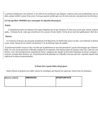 La primera trobada que vam realitzar va ser amb els tres professors que d'alguna manera ja han usat la plataforma per com
dates, penjar treballs o posar feina extra. Com que aquests sembla que eren els més motivats vam parlar per tal d'orientar-n

2) Com aprofitar MOODLE per aconseguir els objectius del projecte.

Espais.

     La plataforma hauria de disposar d'un seguit d'apartats per tal que l'alumne es senti com en una aula: tutoria, material
ajuda... L'alumne ha de notar que el professor el te a prop i el tutor també. Tot ha de ser molt clar gràficament i fàcil de m

 Disseny

   Jo li donaria el disseny que presenta actualment el GI Barcelona en l'àmbit dels cursos on-line, com reflecteix la demos
es pot visitar. Hauria de ser senzill i de permetre l´'ús de diferents tipus de mòduls.

 El professorat també cal que es faci a la idea que la plataforma és una aula presencial i que ha d'aconseguir que l'alumne n
faltar. És a dir, ha de potenciar el Moodle: penjant-hi els materials, fent interaccionar els alumnes entre ells i amb ell a trav
fòrums i xats. Ha de proporcionar materials de reforç i ampliació per atendre la diversitat d'alumnat, ha d'anar corregint i r
exercicis corregits dels alumnes. etc. El professorat ha de plantejar-se el Moodle com una aula més i aportant aquells elem
supleixein la manca de presencialitat.




                                         3) Punts forts i punts febles del projecte

  Abans d'inicar el projecte ens caldrà valorar les estratègies que haurem de seguir per vèncer totes les amenaces.


Matriu DAFO                 AMENACES                                  OPORTUNITATS
 