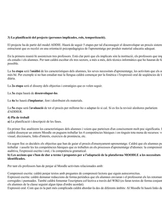 3) La planificació del projecte (persones implicades, rols, temporització).

El projecte ha de partir del model ADDIE. Haurà de seguir 5 etapes per tal d'aconseguir el desenvolupar un procés sistemà
estructurat que es recolzi en una orientació psicopedagògica de l'aprenentatge per produir material educatiu adequat.

En la primera reunió hi assisteixen tres professors. Està clar però que els implicats són la institució, els professors que imp
els estudis i els alumnes. Per tant caldrà escoltar els tres sectors, a més a més, dels tècnics informàtics que ho hauran de fe
possible.

La 1a etapa serà l'anàlisi de les característiques dels alumnes, les seves necessitats d'aprenentatge, les activitats que els an
més bé. Per exemple si no han estudiat mai la llengua caldrà començar per la fonètica i l'expressió oral de seqüències de la
diària.

La 2a etapa serà el disseny dels objectius i estratègies que es volen seguir.

La 3a etapa haurà de desenvolupar-ho.

La 4a ho haurà d'implantar, fent i distribuint els materials.

La 5a etapa serà l'avaluació de tot el procés per millorar-ho o adaptar-lo si cal. Si es fes la revisió aleshores parlaríem
d'ADDIER.
4) Pla de treball
a) La planificació i descripció de les fases.

En primer lloc analitzem les característiques dels alumnes i veiem que parteixen d'un coneixement molt poc significatiu. P
caldrà dissenyar un entorn Moodle on puguem treballar les 4 competències bàsiques i on tinguin tota mena de recursos: vo
visual, diccionaris, links d'interès, exercicis de pronúncia, etc.

En segon lloc es decideix els objectius que han de guiar el procés d'ensenyament-aprenentatge. Caldrà que els alumnes pu
treballar i assolir les les competències bàsiques que es treballen en els processos d'aprenentatge d'idiomes: la comprensió
auditiva, l'expressió escrita i oral, i la competència gramatical.
b) Les accions que s'han de dur a terme i propostes per a l'adaptació de la plataforma MOODLE a les necessitats
identificades.

Per tant els professors han de penjar al Moodle activitats relacionades amb:

Comprensió escrita: caldrà penjar textos amb preguntes de comprensió lectora que siguin autocorrectius.
Expressió escrita: caldrà demanar redaccions de forma periòdica que els alumnes enviaran i el professorat els les retornarà
corregides i puntuades. També caldrà fomentar l'escriptura col·lectiva a través del WIKI (es faran textos de forma conjunt
els alumnes de la classe seguint algun tipus d'ordre acordat).
Expressió oral. Com que és la part més complicada caldrà abordar-la des de diferents àmbits: Al Moodle hi haurà links de
 