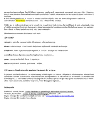 per escoltar i cantar alhora. També hi haurà vídeos per escoltar amb preguntes de comprensió autocorregibles. Hi penjarem
exercicis de correcció fonètica i es fomentarà la possibilitat d'establir converses on-line a temps real amb el professorat i/o
l'alumnat.
Coneixements gramaticals: al Moodle hi haurà d'haver un conjunt d'eines per treballar la gramàtica: exercicis
autocorrectius, Power Point amb explicacions i links sobre aspectes concrets.

Caldrà que el professorat sàpiga usar el Moodle i el concebi com l'aula normal. Per tant l'haurà de tenir actualitzada i haur
d'establir comunicació amb els alumnes a través de la missatgeria. haurà de controlar el treball que aquests van realitzant i
haurà d'anar avaluant periòdicament de totes les competències.

Haurà també de mantenir el fòrum de l'aula actiu.

c) Calendari

setembre: recopilar enquesta inicial dels alumnes sobre què s'espera.

octubre: desenvolupar el currículum, designar un equip tècnic, començar a dissenyar.

novembre:, reunir el professorat ensenyar-los el Moodle i ensenyar-los com funciona.

desembre: formar el professorat, obrir la plataforma als alumnes...

gener: començár el treball, fer-ne el seguiment.

febrer: enquesta als alumnes, ajustament i millora.


5) Propostes d'implementació, seguiment i avaluació del projecte.

El projecte ha de rutllar i en tot cas mentre es vagi desenvolupant cal veure si s'adapta a les necessitats dels nostres alumne
caldrà anar canviant tot allò que no acabi de funcionar. El seguiment ha de ser constant i si no funciona cal anar fent canvi
forma regular. Al final també caldrà fer una enquesta als alumnes i professors per tal d'ajustar els elements que no rutllin d
altres cursos en un futur. Caldrà fer enquestes, reunir dels agents implicats...


Bibliografia

Fernández Michels, Pedro. Disseny d'Entorns i d'aprenentatge: Moodle en la classe d'idiomes.
Williams, Peter i altres. Models de disseny tecnopedagògic. Materials UOC:
Pàgina principal del Goethe Institut de Barcelona. http:/ www.gothe.de/ins/es/bar/esindex.htm
Pàgina principal del Moodle:// moodle.org
 
