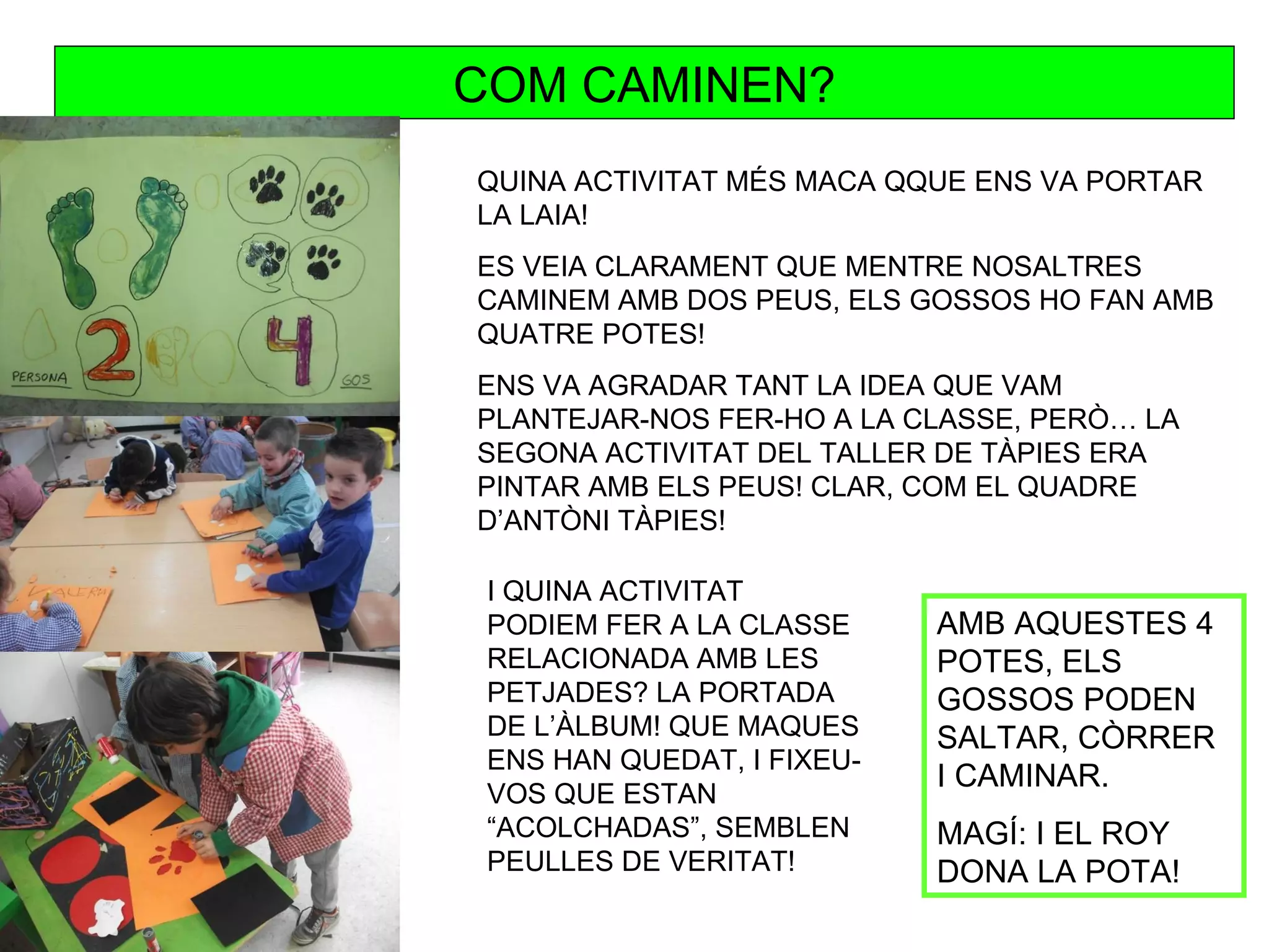 COM CAMINEN?
QUINA ACTIVITAT MÉS MACA QQUE ENS VA PORTAR
LA LAIA!
ES VEIA CLARAMENT QUE MENTRE NOSALTRES
CAMINEM AMB DOS PEUS, ELS GOSSOS HO FAN AMB
QUATRE POTES!
ENS VA AGRADAR TANT LA IDEA QUE VAM
PLANTEJAR-NOS FER-HO A LA CLASSE, PERÒ… LA
SEGONA ACTIVITAT DEL TALLER DE TÀPIES ERA
PINTAR AMB ELS PEUS! CLAR, COM EL QUADRE
D’ANTÒNI TÀPIES!

 I QUINA ACTIVITAT
 PODIEM FER A LA CLASSE     AMB AQUESTES 4
 RELACIONADA AMB LES        POTES, ELS
 PETJADES? LA PORTADA       GOSSOS PODEN
 DE L’ÀLBUM! QUE MAQUES     SALTAR, CÒRRER
 ENS HAN QUEDAT, I FIXEU-
                            I CAMINAR.
 VOS QUE ESTAN
 “ACOLCHADAS”, SEMBLEN      MAGÍ: I EL ROY
 PEULLES DE VERITAT!        DONA LA POTA!
 