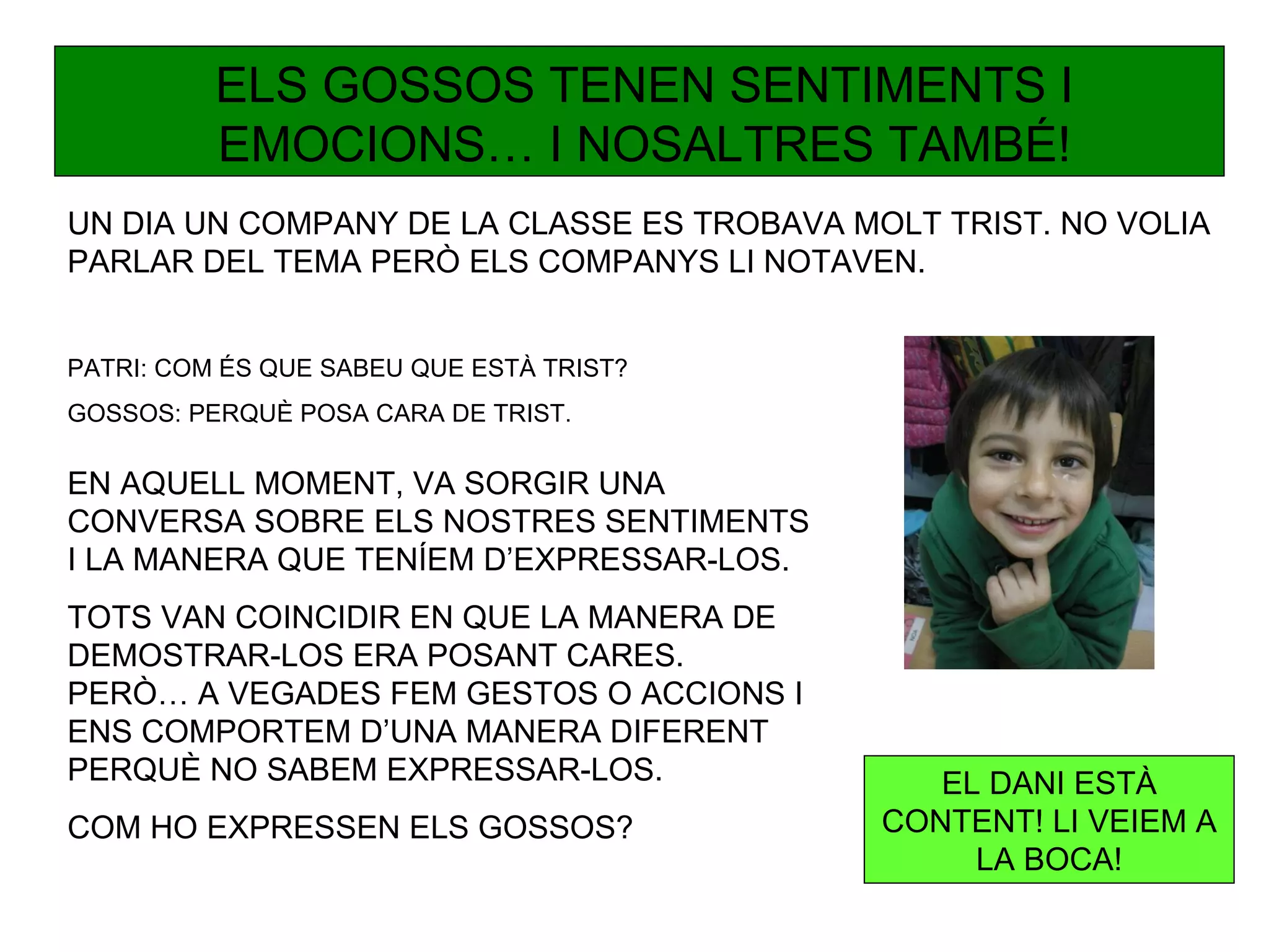 ELS GOSSOS TENEN SENTIMENTS I
          EMOCIONS… I NOSALTRES TAMBÉ!
UN DIA UN COMPANY DE LA CLASSE ES TROBAVA MOLT TRIST. NO VOLIA
PARLAR DEL TEMA PERÒ ELS COMPANYS LI NOTAVEN.


PATRI: COM ÉS QUE SABEU QUE ESTÀ TRIST?
GOSSOS: PERQUÈ POSA CARA DE TRIST.

EN AQUELL MOMENT, VA SORGIR UNA
CONVERSA SOBRE ELS NOSTRES SENTIMENTS
I LA MANERA QUE TENÍEM D’EXPRESSAR-LOS.
TOTS VAN COINCIDIR EN QUE LA MANERA DE
DEMOSTRAR-LOS ERA POSANT CARES.
PERÒ… A VEGADES FEM GESTOS O ACCIONS I
ENS COMPORTEM D’UNA MANERA DIFERENT
PERQUÈ NO SABEM EXPRESSAR-LOS.                 EL DANI ESTÀ
COM HO EXPRESSEN ELS GOSSOS?                CONTENT! LI VEIEM A
                                                 LA BOCA!
 