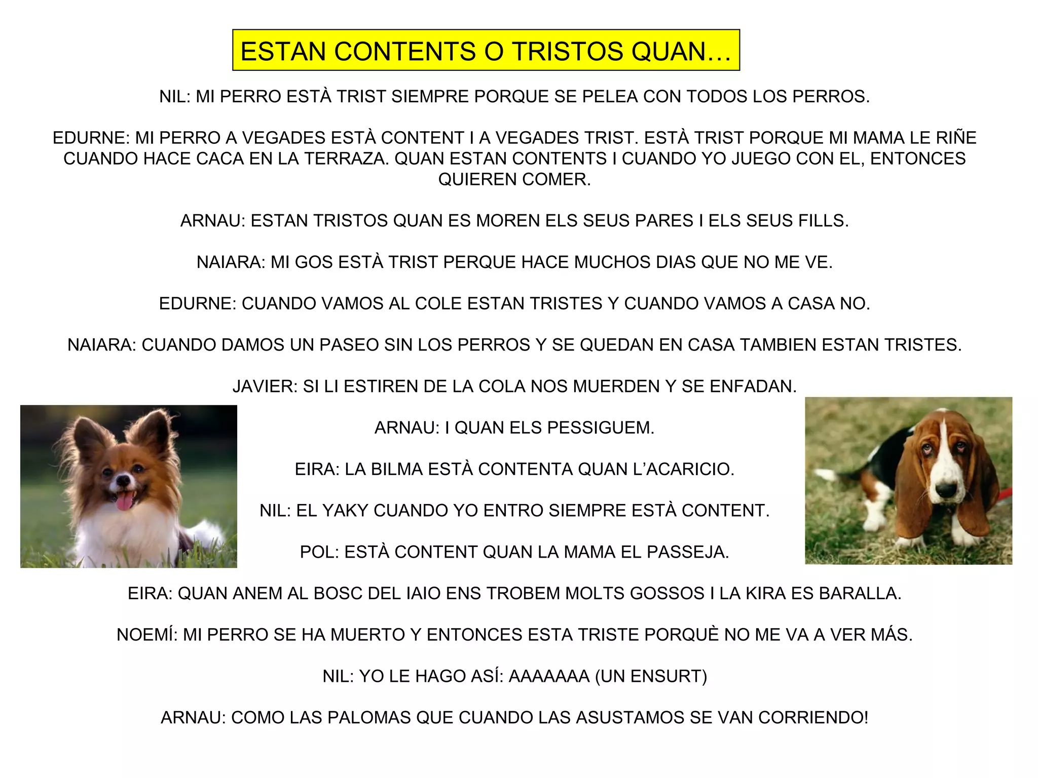 ESTAN CONTENTS O TRISTOS QUAN…
          NIL: MI PERRO ESTÀ TRIST SIEMPRE PORQUE SE PELEA CON TODOS LOS PERROS.

EDURNE: MI PERRO A VEGADES ESTÀ CONTENT I A VEGADES TRIST. ESTÀ TRIST PORQUE MI MAMA LE RIÑE
 CUANDO HACE CACA EN LA TERRAZA. QUAN ESTAN CONTENTS I CUANDO YO JUEGO CON EL, ENTONCES
                                     QUIEREN COMER.

            ARNAU: ESTAN TRISTOS QUAN ES MOREN ELS SEUS PARES I ELS SEUS FILLS.

              NAIARA: MI GOS ESTÀ TRIST PERQUE HACE MUCHOS DIAS QUE NO ME VE.

          EDURNE: CUANDO VAMOS AL COLE ESTAN TRISTES Y CUANDO VAMOS A CASA NO.

 NAIARA: CUANDO DAMOS UN PASEO SIN LOS PERROS Y SE QUEDAN EN CASA TAMBIEN ESTAN TRISTES.

                 JAVIER: SI LI ESTIREN DE LA COLA NOS MUERDEN Y SE ENFADAN.

                                ARNAU: I QUAN ELS PESSIGUEM.

                        EIRA: LA BILMA ESTÀ CONTENTA QUAN L’ACARICIO.

                    NIL: EL YAKY CUANDO YO ENTRO SIEMPRE ESTÀ CONTENT.

                        POL: ESTÀ CONTENT QUAN LA MAMA EL PASSEJA.

       EIRA: QUAN ANEM AL BOSC DEL IAIO ENS TROBEM MOLTS GOSSOS I LA KIRA ES BARALLA.

      NOEMÍ: MI PERRO SE HA MUERTO Y ENTONCES ESTA TRISTE PORQUÈ NO ME VA A VER MÁS.

                          NIL: YO LE HAGO ASÍ: AAAAAAA (UN ENSURT)

          ARNAU: COMO LAS PALOMAS QUE CUANDO LAS ASUSTAMOS SE VAN CORRIENDO!
 
