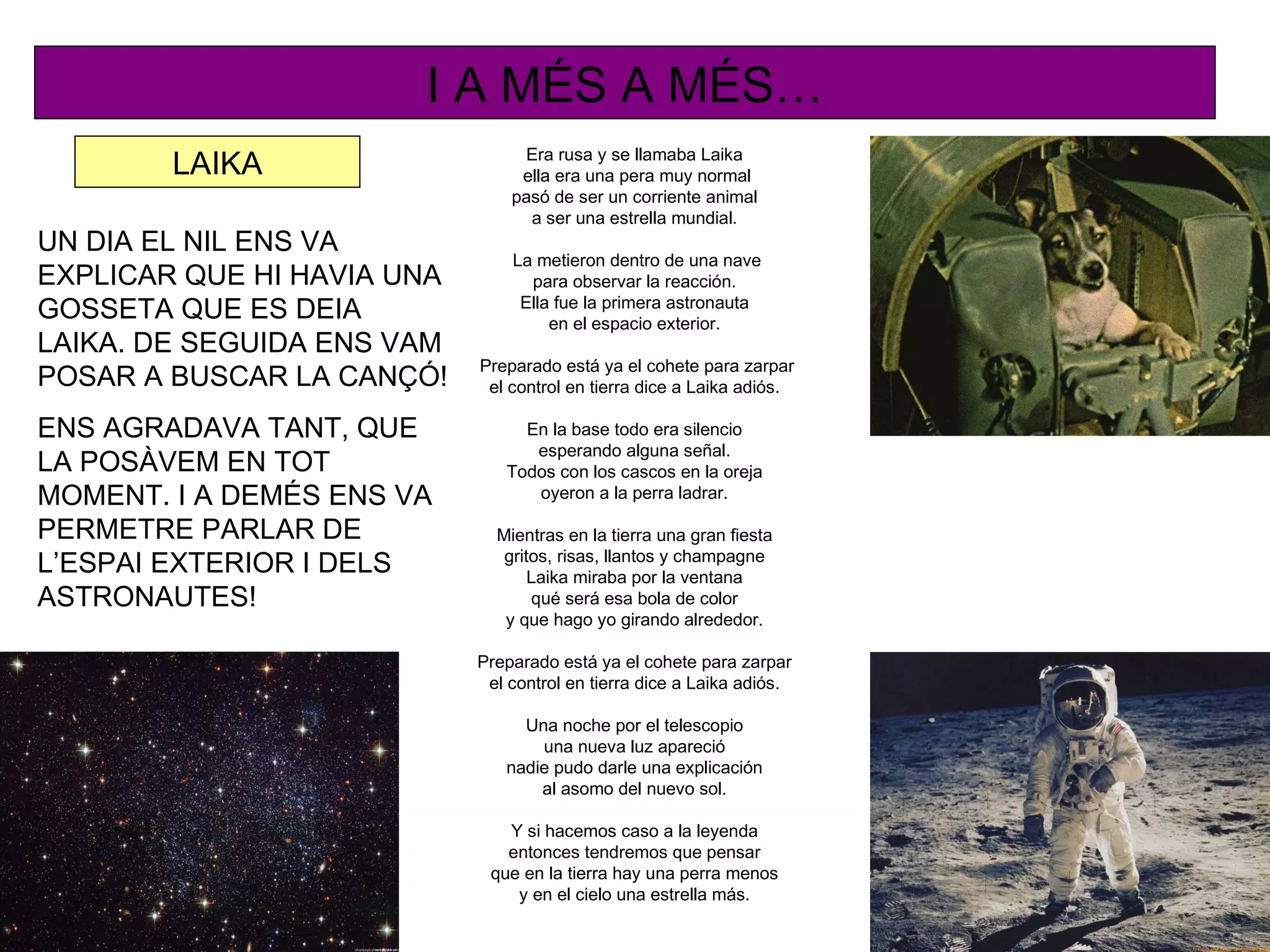 I A MÉS A MÉS…
                                 Era rusa y se llamaba Laika
        LAIKA                    ella era una pera muy normal
                                pasó de ser un corriente animal
                                  a ser una estrella mundial.
UN DIA EL NIL ENS VA
                                La metieron dentro de una nave
EXPLICAR QUE HI HAVIA UNA         para observar la reacción.
                                 Ella fue la primera astronauta
GOSSETA QUE ES DEIA                  en el espacio exterior.
LAIKA. DE SEGUIDA ENS VAM
                            Preparado está ya el cohete para zarpar
POSAR A BUSCAR LA CANÇÓ!     el control en tierra dice a Laika adiós.

ENS AGRADAVA TANT, QUE           En la base todo era silencio
                                  esperando alguna señal.
LA POSÀVEM EN TOT              Todos con los cascos en la oreja
MOMENT. I A DEMÉS ENS VA          oyeron a la perra ladrar.

PERMETRE PARLAR DE            Mientras en la tierra una gran fiesta
                               gritos, risas, llantos y champagne
L’ESPAI EXTERIOR I DELS            Laika miraba por la ventana
ASTRONAUTES!                       qué será esa bola de color
                               y que hago yo girando alrededor.

                            Preparado está ya el cohete para zarpar
                             el control en tierra dice a Laika adiós.

                                 Una noche por el telescopio
                                   una nueva luz apareció
                               nadie pudo darle una explicación
                                   al asomo del nuevo sol.

                               Y si hacemos caso a la leyenda
                               entonces tendremos que pensar
                             que en la tierra hay una perra menos
                                y en el cielo una estrella más.
 