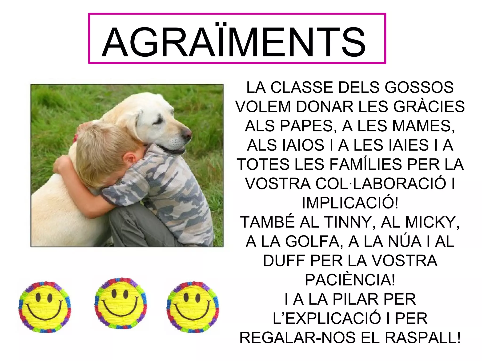 AGRAÏMENTS
      LA CLASSE DELS GOSSOS
     VOLEM DONAR LES GRÀCIES
      ALS PAPES, A LES MAMES,
      ALS IAIOS I A LES IAIES I A
     TOTES LES FAMÍLIES PER LA
      VOSTRA COL·LABORACIÓ I
              IMPLICACIÓ!
     TAMBÉ AL TINNY, AL MICKY,
      A LA GOLFA, A LA NÚA I AL
        DUFF PER LA VOSTRA
               PACIÈNCIA!
           I A LA PILAR PER
         L’EXPLICACIÓ I PER
     REGALAR-NOS EL RASPALL!
 
