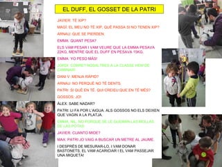 EL DUFF, EL GOSSET DE LA PATRI
JAVIER: TÉ XIP?
MAGÍ: EL MEU NO TÉ XIP, QUÈ PASSA SI NO TENEN XIP?
ARNAU: QUE SE PIERDEN.
EMMA: QUANT PESA?
ELS VAM PESAR I VAM VEURE QUE LA EMMA PESAVA
22KG, MENTRE QUE EL DUFF EN PESAVA 15KG.
EMMA: YO PESO MÁS!
JORDI: CORRE? NOSALTRES A LA CLASSE HEM DE
CAMINAR!
DANI V: MENJA RÀPID?
ARNAU: NO PERQUÈ NO TÉ DENTS.
PATRI: SI QUÈ EN TÉ. QUI CREIEU QUE EN TÉ MÉS?
GOSSOS: JO!
ÀLEX: SABE NADAR?
PATRI: LI FA POR L’AIGUA. ALS GOSSOS NO ELS DEIXEN
QUE VAGIN A LA PLATJA.
EMMA, NIL: NO PORQUE SE LE QUEMAN LAS MOLLAS
DE LAS POTAS
JAVIER: CUANTO MIDE?
MAX: PATRI JO VAIG A BUSCAR UN METRE AL JAUME.
I DESPRÈS DE MESURAR-LO, I VAM DONAR
BASTONETS, EL VAM ACARICIAR I EL VAM PASSEJAR
UNA MIQUETA!
 