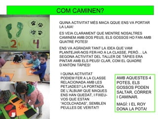 COM CAMINEN?
QUINA ACTIVITAT MÉS MACA QQUE ENS VA PORTAR
LA LAIA!
ES VEIA CLARAMENT QUE MENTRE NOSALTRES
CAMINEM AMB DOS PEUS, ELS GOSSOS HO FAN AMB
QUATRE POTES!
ENS VA AGRADAR TANT LA IDEA QUE VAM
PLANTEJAR-NOS FER-HO A LA CLASSE, PERÒ… LA
SEGONA ACTIVITAT DEL TALLER DE TÀPIES ERA
PINTAR AMB ELS PEUS! CLAR, COM EL QUADRE
D’ANTÒNI TÀPIES!

 I QUINA ACTIVITAT
 PODIEM FER A LA CLASSE     AMB AQUESTES 4
 RELACIONADA AMB LES        POTES, ELS
 PETJADES? LA PORTADA       GOSSOS PODEN
 DE L’ÀLBUM! QUE MAQUES     SALTAR, CÒRRER
 ENS HAN QUEDAT, I FIXEU-
                            I CAMINAR.
 VOS QUE ESTAN
 “ACOLCHADAS”, SEMBLEN      MAGÍ: I EL ROY
 PEULLES DE VERITAT!        DONA LA POTA!
 