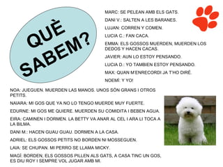 MARC: SE PELEAN AMB ELS GATS.
                                       DANI V.: SALTEN A LES BARANES.




        U È                            LUJAN: CORREN Y COMEN.



      Q M?
                                       LUCIA C.: FAN CACA.
                                       EMMA: ELS GOSSOS MUERDEN, MUERDEN LOS


           E
                                       DEDOS Y HACEN CACAS.




       A B                             JAVIER: AUN LO ESTOY PENSANDO.



     S
                                       LUCIA D.: YO TAMBIEN ESTOY PENSANDO.
                                       MAX: QUAN M’ENRECORDI JA T’HO DIRÉ.
                                       NOEMÍ: Y YO!

NOA: JUEGUEN. MUERDEN LAS MANOS. UNOS SÓN GRANS I OTROS
PETITS.
NAIARA: MI GOS QUE YA NO LO TENGO MUERDE MUY FUERTE.
EDURNE: MI GOS ME QUIERE. MUERDEN SU COMIDITA I BEBEN AGUA.
EIRA: CAMINEN I DORMEN. LA BETTY VA ANAR AL CEL I ARA LI TOCA A
LA BILMA.
DANI M.: HACEN GUAU GUAU. DORMEN A LA CASA.
ADRIEL: ELS GOSSOS PETITS NO BORDEN NI MOSSEGUEN.
LAIA: SE CHUPAN. MI PERRO SE LLAMA MICKY.
MAGÍ: BORDEN, ELS GOSSOS PILLEN ALS GATS, A CASA TINC UN GOS,
ES DIU ROY I SEMPRE VOL JUGAR AMB MI.
 