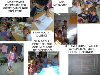 I JA ESTÀVEM                       AMB
 PREPARATS PER                    MOTIVACIÓ…
COMENÇAR EL NOU
    PROJECTE!




                  I AMB MOLTA
                     IL·LUSIÓ!

                   QUIN ORGULL
                  PODER DIR QUE
                                        QUE EMOCIONANT VA SER
                  SÓM LA CLASSE
                                          CONEIXER AL TOBI I
                  DELS GOSSOS!
                                         DECIDIR EL SEU NOM…
 