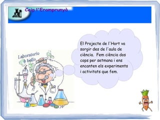 El Projecte de l'Hort va
sorgir des de l'aula de
ciència. Fem ciència dos
cops per setmana i ens
encanten els experiments
i activitats que fem.
 