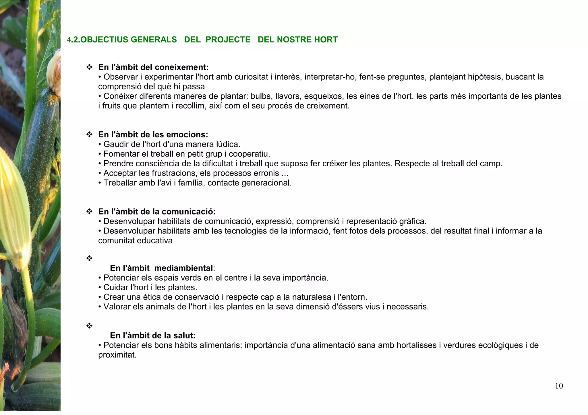 10
4.2.OBJECTIUS GENERALS DEL PROJECTE DEL NOSTRE HORT
En l'àmbit del coneixement:
• Observar i experimentar l'hort amb curiositat i interès, interpretar-ho, fent-se preguntes, plantejant hipòtesis, buscant la
comprensió del què hi passa
• Conèixer diferents maneres de plantar: bulbs, llavors, esqueixos, les eines de l'hort. les parts més importants de les plantes
i fruits que plantem i recollim, així com el seu procés de creixement.
En l'àmbit de les emocions:
• Gaudir de l'hort d'una manera lúdica.
• Fomentar el treball en petit grup i cooperatiu.
• Prendre consciència de la dificultat i treball que suposa fer créixer les plantes. Respecte al treball del camp.
• Acceptar les frustracions, els processos erronis ...
• Treballar amb l'avi i família, contacte generacional.
En l'àmbit de la comunicació:
• Desenvolupar habilitats de comunicació, expressió, comprensió i representació gràfica.
• Desenvolupar habilitats amb les tecnologies de la informació, fent fotos dels processos, del resultat final i informar a la
comunitat educativa
En l'àmbit mediambiental:
• Potenciar els espais verds en el centre i la seva importància.
• Cuidar l'hort i les plantes.
• Crear una ètica de conservació i respecte cap a la naturalesa i l'entorn.
• Valorar els animals de l'hort i les plantes en la seva dimensió d'éssers vius i necessaris.
En l'àmbit de la salut:
• Potenciar els bons hàbits alimentaris: importància d'una alimentació sana amb hortalisses i verdures ecològiques i de
proximitat.
 