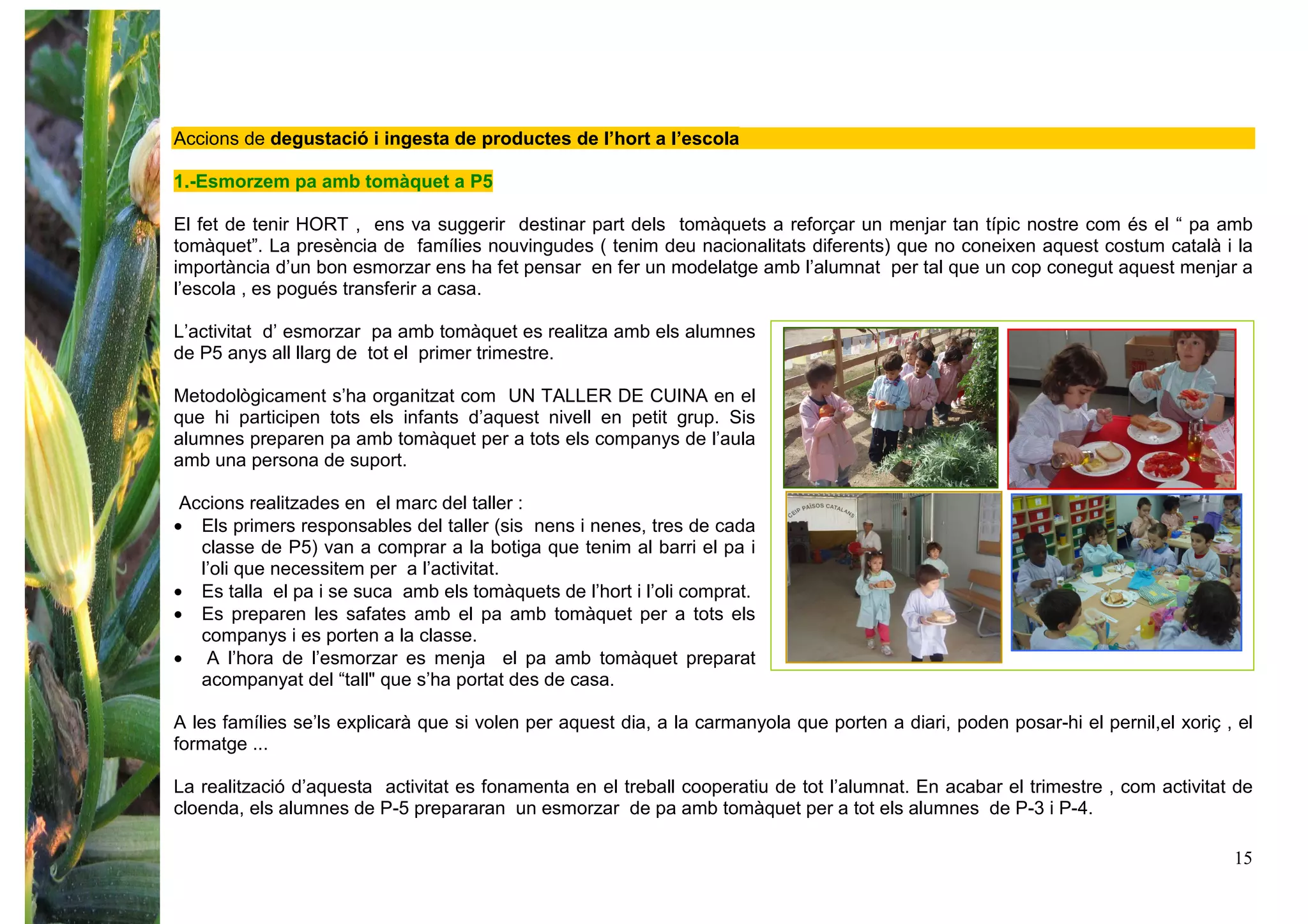 15
Accions de degustació i ingesta de productes de l’hort a l’escola
1.-Esmorzem pa amb tomàquet a P5
El fet de tenir HORT , ens va suggerir destinar part dels tomàquets a reforçar un menjar tan típic nostre com és el “ pa amb
tomàquet”. La presència de famílies nouvingudes ( tenim deu nacionalitats diferents) que no coneixen aquest costum català i la
importància d’un bon esmorzar ens ha fet pensar en fer un modelatge amb l’alumnat per tal que un cop conegut aquest menjar a
l’escola , es pogués transferir a casa.
L’activitat d’ esmorzar pa amb tomàquet es realitza amb els alumnes
de P5 anys all llarg de tot el primer trimestre.
Metodològicament s’ha organitzat com UN TALLER DE CUINA en el
que hi participen tots els infants d’aquest nivell en petit grup. Sis
alumnes preparen pa amb tomàquet per a tots els companys de l’aula
amb una persona de suport.
Accions realitzades en el marc del taller :
• Els primers responsables del taller (sis nens i nenes, tres de cada
classe de P5) van a comprar a la botiga que tenim al barri el pa i
l’oli que necessitem per a l’activitat.
• Es talla el pa i se suca amb els tomàquets de l’hort i l’oli comprat.
• Es preparen les safates amb el pa amb tomàquet per a tots els
companys i es porten a la classe.
• A l’hora de l’esmorzar es menja el pa amb tomàquet preparat
acompanyat del “tall" que s’ha portat des de casa.
A les famílies se’ls explicarà que si volen per aquest dia, a la carmanyola que porten a diari, poden posar-hi el pernil,el xoriç , el
formatge ...
La realització d’aquesta activitat es fonamenta en el treball cooperatiu de tot l’alumnat. En acabar el trimestre , com activitat de
cloenda, els alumnes de P-5 prepararan un esmorzar de pa amb tomàquet per a tot els alumnes de P-3 i P-4.
 