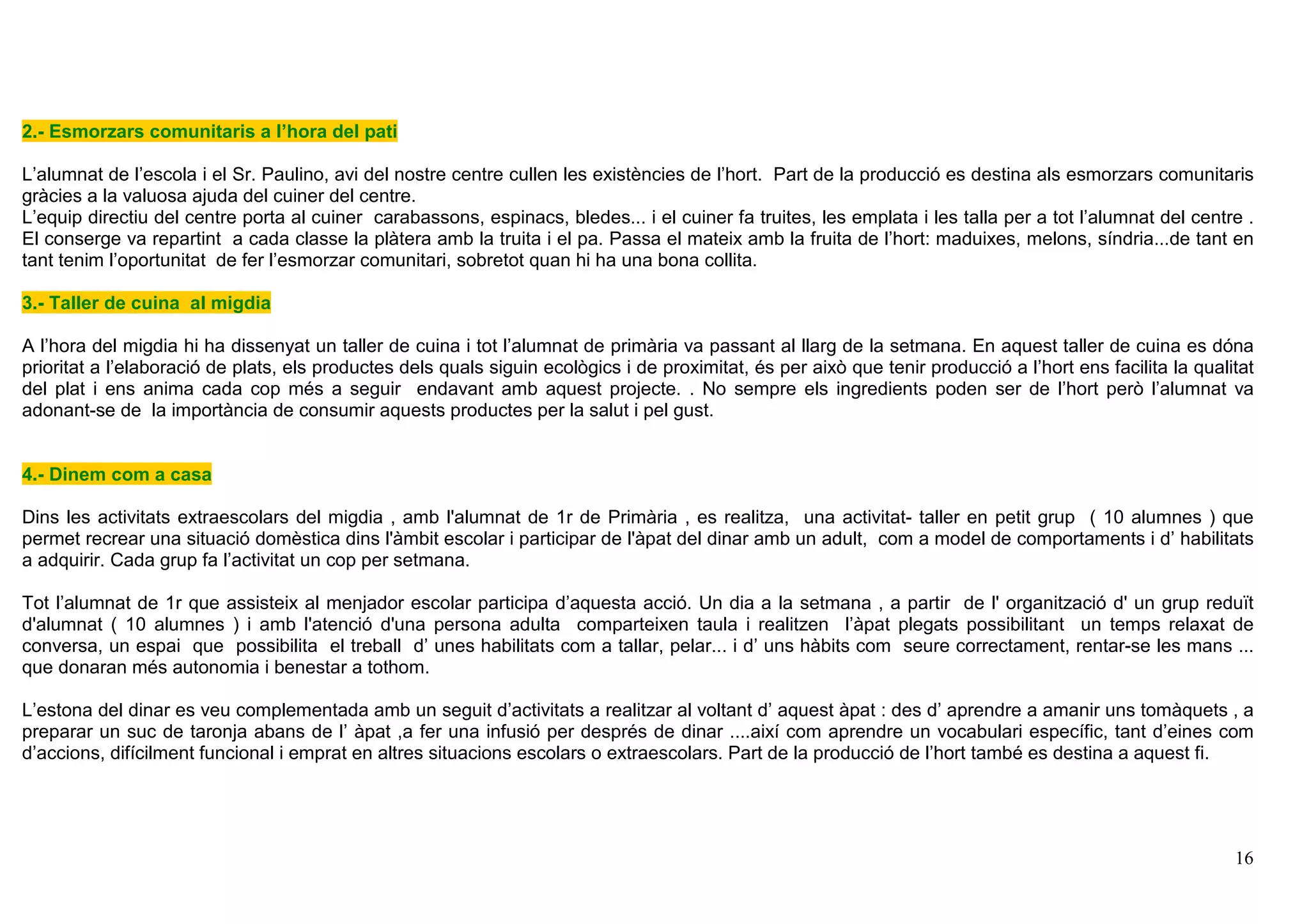 16
2.- Esmorzars comunitaris a l’hora del pati
L’alumnat de l’escola i el Sr. Paulino, avi del nostre centre cullen les existències de l’hort. Part de la producció es destina als esmorzars comunitaris
gràcies a la valuosa ajuda del cuiner del centre.
L’equip directiu del centre porta al cuiner carabassons, espinacs, bledes... i el cuiner fa truites, les emplata i les talla per a tot l’alumnat del centre .
El conserge va repartint a cada classe la plàtera amb la truita i el pa. Passa el mateix amb la fruita de l’hort: maduixes, melons, síndria...de tant en
tant tenim l’oportunitat de fer l’esmorzar comunitari, sobretot quan hi ha una bona collita.
3.- Taller de cuina al migdia
A l’hora del migdia hi ha dissenyat un taller de cuina i tot l’alumnat de primària va passant al llarg de la setmana. En aquest taller de cuina es dóna
prioritat a l’elaboració de plats, els productes dels quals siguin ecològics i de proximitat, és per això que tenir producció a l’hort ens facilita la qualitat
del plat i ens anima cada cop més a seguir endavant amb aquest projecte. . No sempre els ingredients poden ser de l’hort però l’alumnat va
adonant-se de la importància de consumir aquests productes per la salut i pel gust.
4.- Dinem com a casa
Dins les activitats extraescolars del migdia , amb l'alumnat de 1r de Primària , es realitza, una activitat- taller en petit grup ( 10 alumnes ) que
permet recrear una situació domèstica dins l'àmbit escolar i participar de l'àpat del dinar amb un adult, com a model de comportaments i d’ habilitats
a adquirir. Cada grup fa l’activitat un cop per setmana.
Tot l’alumnat de 1r que assisteix al menjador escolar participa d’aquesta acció. Un dia a la setmana , a partir de l' organització d' un grup reduït
d'alumnat ( 10 alumnes ) i amb l'atenció d'una persona adulta comparteixen taula i realitzen l’àpat plegats possibilitant un temps relaxat de
conversa, un espai que possibilita el treball d’ unes habilitats com a tallar, pelar... i d’ uns hàbits com seure correctament, rentar-se les mans ...
que donaran més autonomia i benestar a tothom.
L’estona del dinar es veu complementada amb un seguit d’activitats a realitzar al voltant d’ aquest àpat : des d’ aprendre a amanir uns tomàquets , a
preparar un suc de taronja abans de l’ àpat ,a fer una infusió per després de dinar ....així com aprendre un vocabulari específic, tant d’eines com
d’accions, difícilment funcional i emprat en altres situacions escolars o extraescolars. Part de la producció de l’hort també es destina a aquest fi.
 