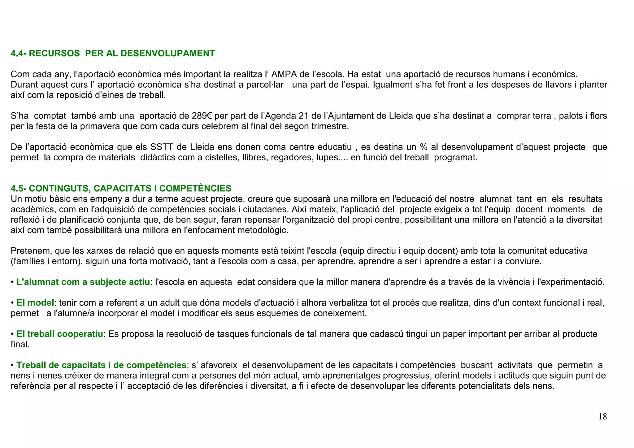 18
4.4- RECURSOS PER AL DESENVOLUPAMENT
Com cada any, l’aportació econòmica més important la realitza l’ AMPA de l’escola. Ha estat una aportació de recursos humans i econòmics.
Durant aquest curs l’ aportació econòmica s’ha destinat a parcel·lar una part de l’espai. Igualment s’ha fet front a les despeses de llavors i planter
així com la reposició d’eines de treball.
S’ha comptat també amb una aportació de 289€ per part de l’Agenda 21 de l’Ajuntament de Lleida que s’ha destinat a comprar terra , palots i flors
per la festa de la primavera que com cada curs celebrem al final del segon trimestre.
De l’aportació econòmica que els SSTT de Lleida ens donen coma centre educatiu , es destina un % al desenvolupament d’aquest projecte que
permet la compra de materials didàctics com a cistelles, llibres, regadores, lupes.... en funció del treball programat.
4.5- CONTINGUTS, CAPACITATS I COMPETÈNCIES
Un motiu bàsic ens empeny a dur a terme aquest projecte, creure que suposarà una millora en l'educació del nostre alumnat tant en els resultats
acadèmics, com en l'adquisició de competències socials i ciutadanes. Així mateix, l'aplicació del projecte exigeix a tot l'equip docent moments de
reflexió i de planificació conjunta que, de ben segur, faran repensar l'organització del propi centre, possibilitant una millora en l'atenció a la diversitat
així com també possibilitarà una millora en l'enfocament metodològic.
Pretenem, que les xarxes de relació que en aquests moments està teixint l'escola (equip directiu i equip docent) amb tota la comunitat educativa
(famílies i entorn), siguin una forta motivació, tant a l'escola com a casa, per aprendre, aprendre a ser i aprendre a estar i a conviure.
• L'alumnat com a subjecte actiu: l'escola en aquesta edat considera que la millor manera d'aprendre és a través de la vivència i l'experimentació.
• El model: tenir com a referent a un adult que dóna models d'actuació i alhora verbalitza tot el procés que realitza, dins d'un context funcional i real,
permet a l'alumne/a incorporar el model i modificar els seus esquemes de coneixement.
• El treball cooperatiu: Es proposa la resolució de tasques funcionals de tal manera que cadascú tingui un paper important per arribar al producte
final.
• Treball de capacitats i de competències: s’ afavoreix el desenvolupament de les capacitats i competències buscant activitats que permetin a
nens i nenes créixer de manera integral com a persones del món actual, amb aprenentatges progressius, oferint models i actituds que siguin punt de
referència per al respecte i I’ acceptació de les diferències i diversitat, a fi i efecte de desenvolupar les diferents potencialitats dels nens.
 