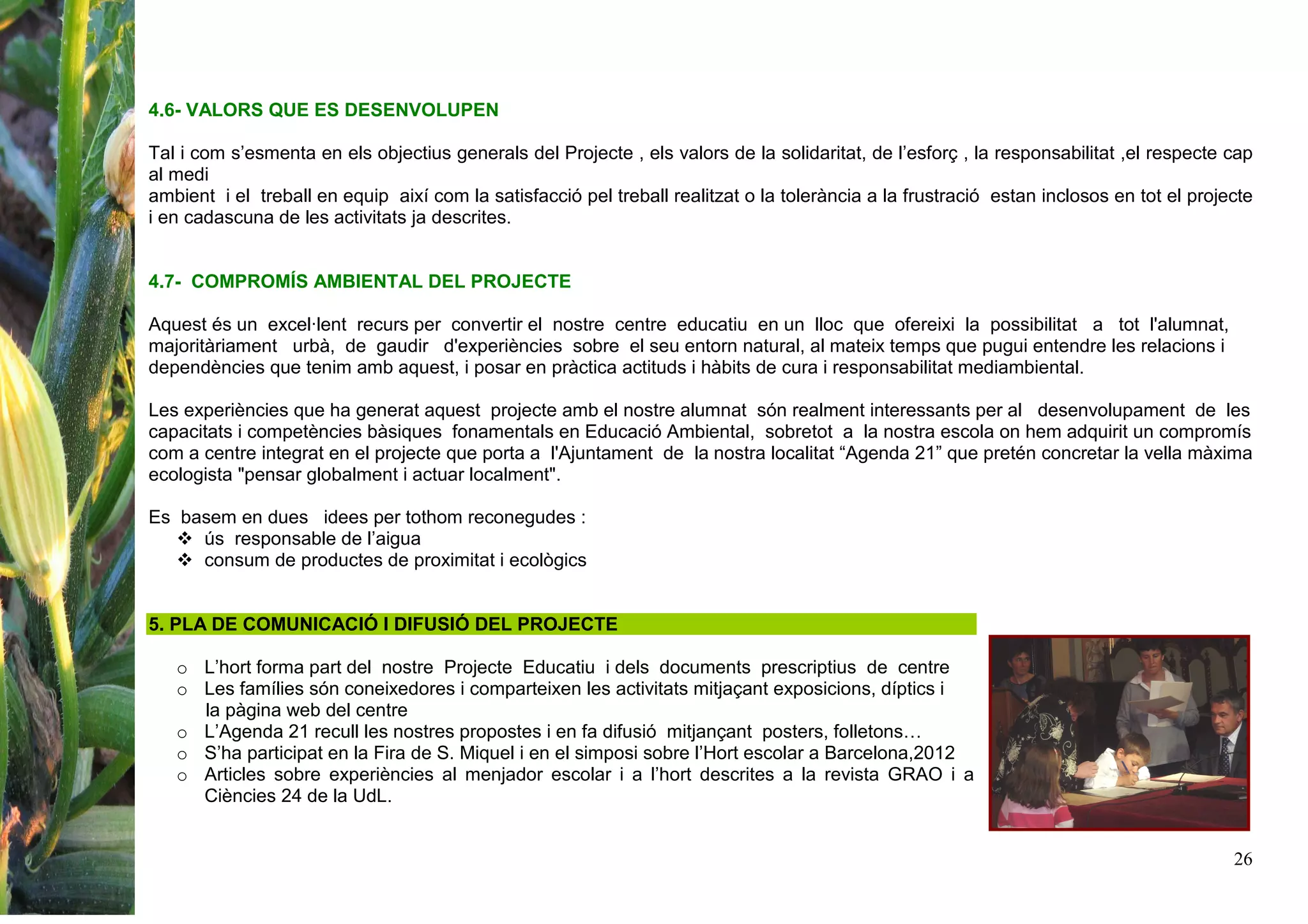 26
4.6- VALORS QUE ES DESENVOLUPEN
Tal i com s’esmenta en els objectius generals del Projecte , els valors de la solidaritat, de l’esforç , la responsabilitat ,el respecte cap
al medi
ambient i el treball en equip així com la satisfacció pel treball realitzat o la tolerància a la frustració estan inclosos en tot el projecte
i en cadascuna de les activitats ja descrites.
4.7- COMPROMÍS AMBIENTAL DEL PROJECTE
Aquest és un excel·lent recurs per convertir el nostre centre educatiu en un lloc que ofereixi la possibilitat a tot l'alumnat,
majoritàriament urbà, de gaudir d'experiències sobre el seu entorn natural, al mateix temps que pugui entendre les relacions i
dependències que tenim amb aquest, i posar en pràctica actituds i hàbits de cura i responsabilitat mediambiental.
Les experiències que ha generat aquest projecte amb el nostre alumnat són realment interessants per al desenvolupament de les
capacitats i competències bàsiques fonamentals en Educació Ambiental, sobretot a la nostra escola on hem adquirit un compromís
com a centre integrat en el projecte que porta a l'Ajuntament de la nostra localitat “Agenda 21” que pretén concretar la vella màxima
ecologista "pensar globalment i actuar localment".
Es basem en dues idees per tothom reconegudes :
ús responsable de l’aigua
consum de productes de proximitat i ecològics
5. PLA DE COMUNICACIÓ I DIFUSIÓ DEL PROJECTE
o L’hort forma part del nostre Projecte Educatiu i dels documents prescriptius de centre
o Les famílies són coneixedores i comparteixen les activitats mitjaçant exposicions, díptics i
la pàgina web del centre
o L’Agenda 21 recull les nostres propostes i en fa difusió mitjançant posters, folletons…
o S’ha participat en la Fira de S. Miquel i en el simposi sobre l’Hort escolar a Barcelona,2012
o Articles sobre experiències al menjador escolar i a l’hort descrites a la revista GRAO i a
Ciències 24 de la UdL.
 