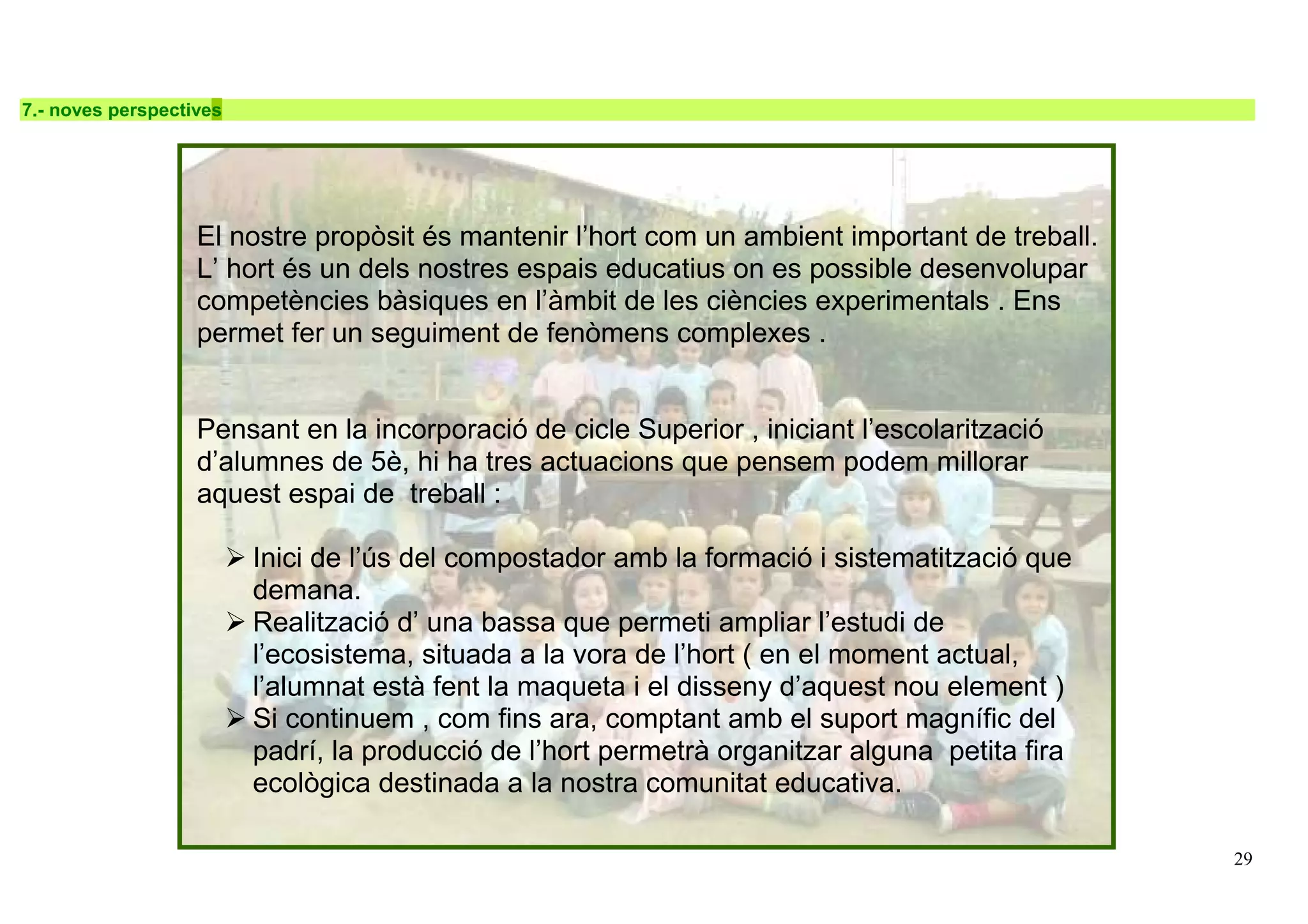 29
7.- noves perspectives
El nostre propòsit és mantenir l’hort com un ambient important de treball.
L’ hort és un dels nostres espais educatius on es possible desenvolupar
competències bàsiques en l’àmbit de les ciències experimentals . Ens
permet fer un seguiment de fenòmens complexes .
Pensant en la incorporació de cicle Superior , iniciant l’escolarització
d’alumnes de 5è, hi ha tres actuacions que pensem podem millorar
aquest espai de treball :
Inici de l’ús del compostador amb la formació i sistematització que
demana.
Realització d’ una bassa que permeti ampliar l’estudi de
l’ecosistema, situada a la vora de l’hort ( en el moment actual,
l’alumnat està fent la maqueta i el disseny d’aquest nou element )
Si continuem , com fins ara, comptant amb el suport magnífic del
padrí, la producció de l’hort permetrà organitzar alguna petita fira
ecològica destinada a la nostra comunitat educativa.
 