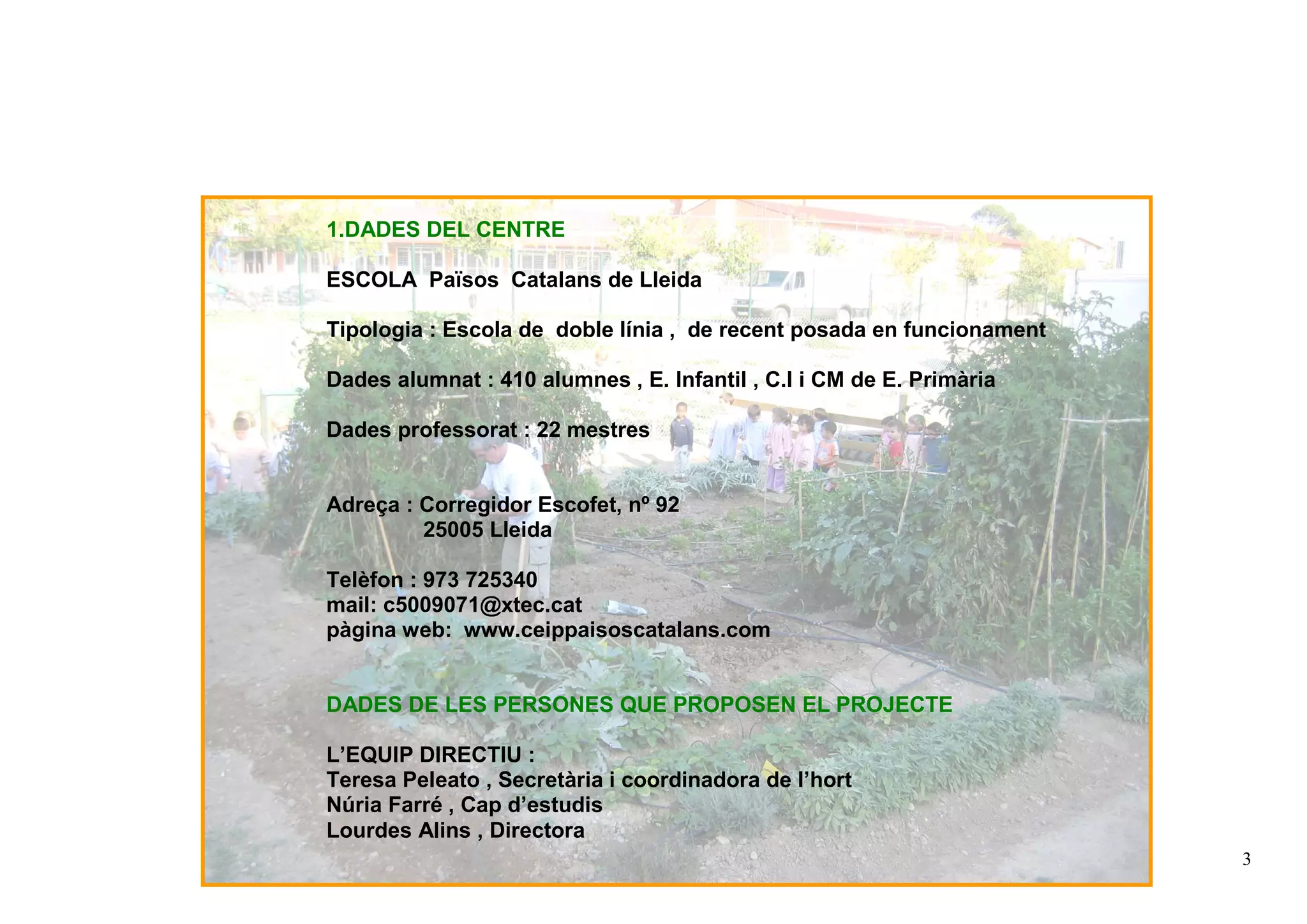 3
1.DADES DEL CENTRE
ESCOLA Països Catalans de Lleida
Tipologia : Escola de doble línia , de recent posada en funcionament
Dades alumnat : 410 alumnes , E. Infantil , C.I i CM de E. Primària
Dades professorat : 22 mestres
Adreça : Corregidor Escofet, nº 92
25005 Lleida
Telèfon : 973 725340
mail: c5009071@xtec.cat
pàgina web: www.ceippaisoscatalans.com
DADES DE LES PERSONES QUE PROPOSEN EL PROJECTE
L’EQUIP DIRECTIU :
Teresa Peleato , Secretària i coordinadora de l’hort
Núria Farré , Cap d’estudis
Lourdes Alins , Directora
 
