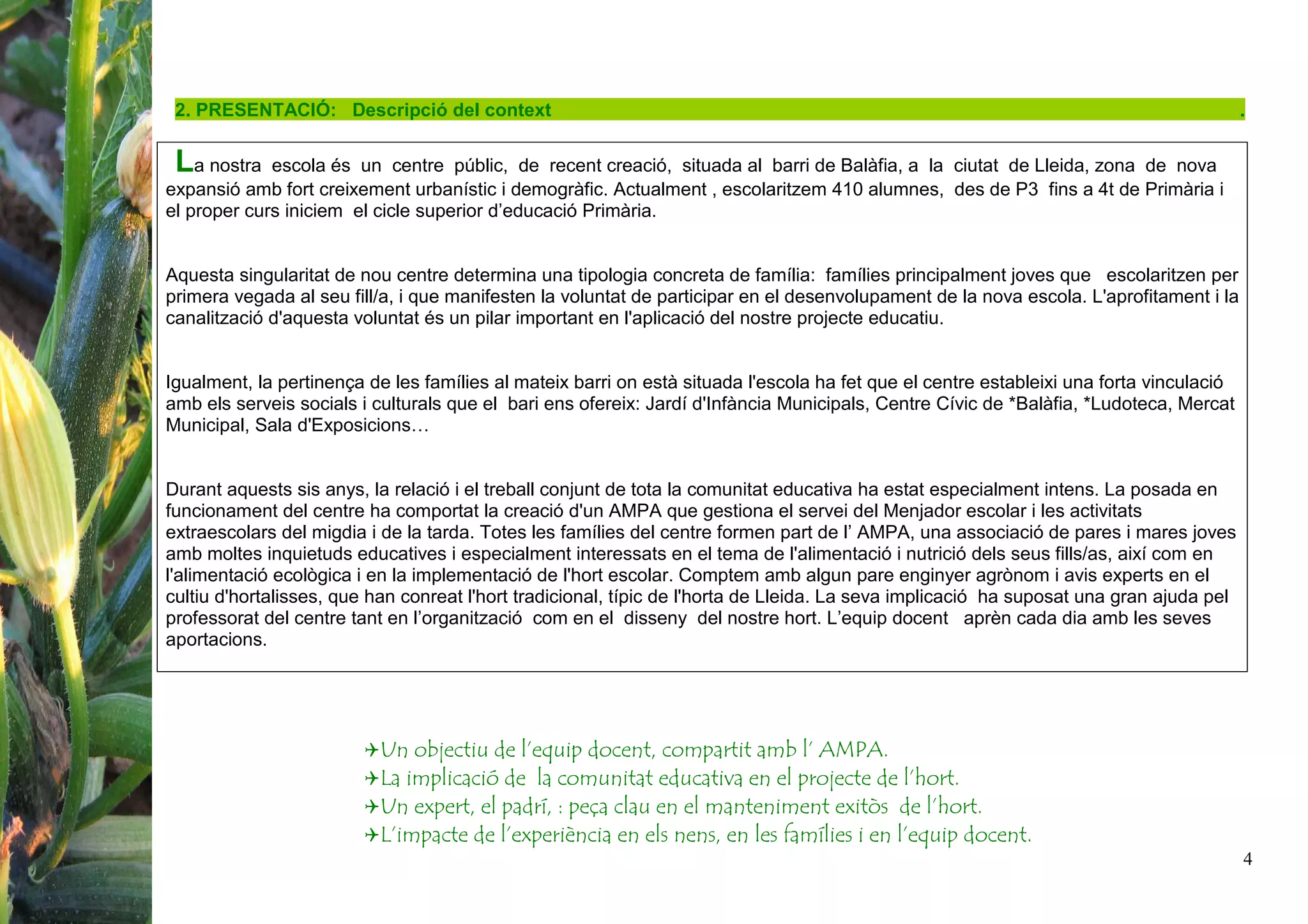 4
Un objectiu de l’equip docent, compartit amb l’ AMPA.
La implicació de la comunitat educativa en el projecte de l’hort.
Un expert, el padrí, : peça clau en el manteniment exitòs de l’hort.
L’impacte de l’experiència en els nens, en les famílies i en l’equip docent.
2. PRESENTACIÓ: Descripció del context .
La nostra escola és un centre públic, de recent creació, situada al barri de Balàfia, a la ciutat de Lleida, zona de nova
expansió amb fort creixement urbanístic i demogràfic. Actualment , escolaritzem 410 alumnes, des de P3 fins a 4t de Primària i
el proper curs iniciem el cicle superior d’educació Primària.
Aquesta singularitat de nou centre determina una tipologia concreta de família: famílies principalment joves que escolaritzen per
primera vegada al seu fill/a, i que manifesten la voluntat de participar en el desenvolupament de la nova escola. L'aprofitament i la
canalització d'aquesta voluntat és un pilar important en l'aplicació del nostre projecte educatiu.
Igualment, la pertinença de les famílies al mateix barri on està situada l'escola ha fet que el centre estableixi una forta vinculació
amb els serveis socials i culturals que el bari ens ofereix: Jardí d'Infància Municipals, Centre Cívic de *Balàfia, *Ludoteca, Mercat
Municipal, Sala d'Exposicions…
Durant aquests sis anys, la relació i el treball conjunt de tota la comunitat educativa ha estat especialment intens. La posada en
funcionament del centre ha comportat la creació d'un AMPA que gestiona el servei del Menjador escolar i les activitats
extraescolars del migdia i de la tarda. Totes les famílies del centre formen part de l’ AMPA, una associació de pares i mares joves
amb moltes inquietuds educatives i especialment interessats en el tema de l'alimentació i nutrició dels seus fills/as, així com en
l'alimentació ecològica i en la implementació de l'hort escolar. Comptem amb algun pare enginyer agrònom i avis experts en el
cultiu d'hortalisses, que han conreat l'hort tradicional, típic de l'horta de Lleida. La seva implicació ha suposat una gran ajuda pel
professorat del centre tant en l’organització com en el disseny del nostre hort. L’equip docent aprèn cada dia amb les seves
aportacions.
 