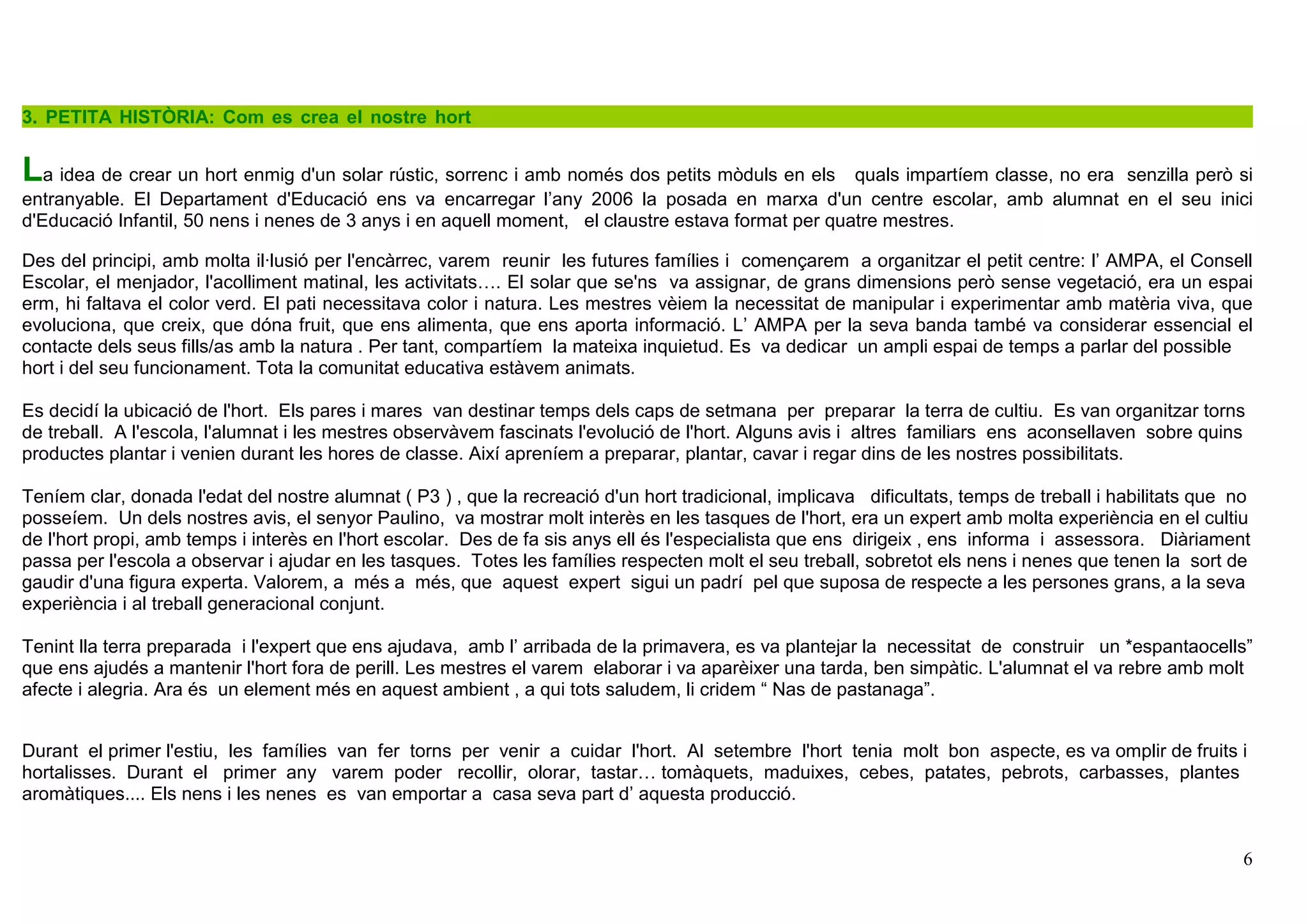 6
3. PETITA HISTÒRIA: Com es crea el nostre hort t
La idea de crear un hort enmig d'un solar rústic, sorrenc i amb només dos petits mòduls en els quals impartíem classe, no era senzilla però si
entranyable. El Departament d'Educació ens va encarregar l’any 2006 la posada en marxa d'un centre escolar, amb alumnat en el seu inici
d'Educació Infantil, 50 nens i nenes de 3 anys i en aquell moment, el claustre estava format per quatre mestres.
Des del principi, amb molta il·lusió per l'encàrrec, varem reunir les futures famílies i començarem a organitzar el petit centre: l’ AMPA, el Consell
Escolar, el menjador, l'acolliment matinal, les activitats…. El solar que se'ns va assignar, de grans dimensions però sense vegetació, era un espai
erm, hi faltava el color verd. El pati necessitava color i natura. Les mestres vèiem la necessitat de manipular i experimentar amb matèria viva, que
evoluciona, que creix, que dóna fruit, que ens alimenta, que ens aporta informació. L’ AMPA per la seva banda també va considerar essencial el
contacte dels seus fills/as amb la natura . Per tant, compartíem la mateixa inquietud. Es va dedicar un ampli espai de temps a parlar del possible
hort i del seu funcionament. Tota la comunitat educativa estàvem animats.
Es decidí la ubicació de l'hort. Els pares i mares van destinar temps dels caps de setmana per preparar la terra de cultiu. Es van organitzar torns
de treball. A l'escola, l'alumnat i les mestres observàvem fascinats l'evolució de l'hort. Alguns avis i altres familiars ens aconsellaven sobre quins
productes plantar i venien durant les hores de classe. Així apreníem a preparar, plantar, cavar i regar dins de les nostres possibilitats.
Teníem clar, donada l'edat del nostre alumnat ( P3 ) , que la recreació d'un hort tradicional, implicava dificultats, temps de treball i habilitats que no
posseíem. Un dels nostres avis, el senyor Paulino, va mostrar molt interès en les tasques de l'hort, era un expert amb molta experiència en el cultiu
de l'hort propi, amb temps i interès en l'hort escolar. Des de fa sis anys ell és l'especialista que ens dirigeix , ens informa i assessora. Diàriament
passa per l'escola a observar i ajudar en les tasques. Totes les famílies respecten molt el seu treball, sobretot els nens i nenes que tenen la sort de
gaudir d'una figura experta. Valorem, a més a més, que aquest expert sigui un padrí pel que suposa de respecte a les persones grans, a la seva
experiència i al treball generacional conjunt.
Tenint lla terra preparada i l'expert que ens ajudava, amb l’ arribada de la primavera, es va plantejar la necessitat de construir un *espantaocells”
que ens ajudés a mantenir l'hort fora de perill. Les mestres el varem elaborar i va aparèixer una tarda, ben simpàtic. L'alumnat el va rebre amb molt
afecte i alegria. Ara és un element més en aquest ambient , a qui tots saludem, li cridem “ Nas de pastanaga”.
Durant el primer l'estiu, les famílies van fer torns per venir a cuidar l'hort. Al setembre l'hort tenia molt bon aspecte, es va omplir de fruits i
hortalisses. Durant el primer any varem poder recollir, olorar, tastar… tomàquets, maduixes, cebes, patates, pebrots, carbasses, plantes
aromàtiques.... Els nens i les nenes es van emportar a casa seva part d’ aquesta producció.
 