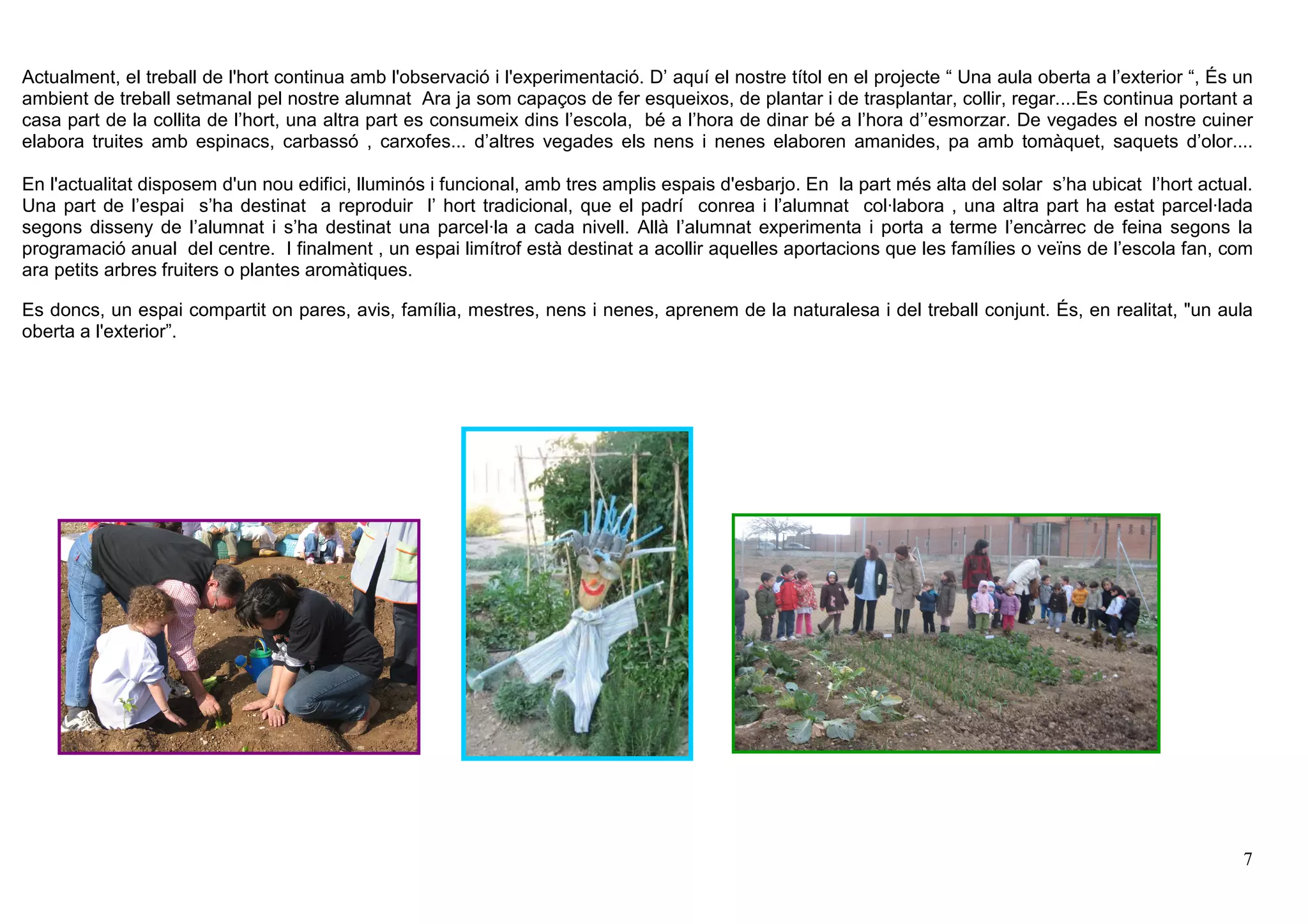 7
Actualment, el treball de l'hort continua amb l'observació i l'experimentació. D’ aquí el nostre títol en el projecte “ Una aula oberta a l’exterior “, És un
ambient de treball setmanal pel nostre alumnat Ara ja som capaços de fer esqueixos, de plantar i de trasplantar, collir, regar....Es continua portant a
casa part de la collita de l’hort, una altra part es consumeix dins l’escola, bé a l’hora de dinar bé a l’hora d’’esmorzar. De vegades el nostre cuiner
elabora truites amb espinacs, carbassó , carxofes... d’altres vegades els nens i nenes elaboren amanides, pa amb tomàquet, saquets d’olor....
En l'actualitat disposem d'un nou edifici, lluminós i funcional, amb tres amplis espais d'esbarjo. En la part més alta del solar s’ha ubicat l’hort actual.
Una part de l’espai s’ha destinat a reproduir l’ hort tradicional, que el padrí conrea i l’alumnat col·labora , una altra part ha estat parcel·lada
segons disseny de l’alumnat i s’ha destinat una parcel·la a cada nivell. Allà l’alumnat experimenta i porta a terme l’encàrrec de feina segons la
programació anual del centre. I finalment , un espai limítrof està destinat a acollir aquelles aportacions que les famílies o veïns de l’escola fan, com
ara petits arbres fruiters o plantes aromàtiques.
Es doncs, un espai compartit on pares, avis, família, mestres, nens i nenes, aprenem de la naturalesa i del treball conjunt. És, en realitat, "un aula
oberta a l'exterior”.
 