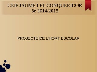 CEIP JAUME I EL CONQUERIDOR 
5é 2014/2015 
PROJECTE DE L'HORT ESCOLAR 
 