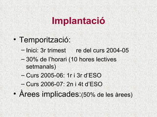 Implantació Temporització: Inici: 3r trimest re del curs  2004-05 30% de l’horari (10 hores lectives setmanals) Curs 2005-06: 1r i 3r d’ESO Curs 2006-07: 2n i 4t d’ESO Àrees implicades: (50% de les àrees) 