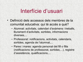 Interfície d’usuari Definició dels accessos dels membres de la comunitat educativa: qui té accés a què? Alumnat: activitats, calendari d’exàmens i treballs, lliurament d’activitats, sortides, informacions diverses,...  Professorat: notificacions, activitats, calendaris, sortides, agenda de l’alumnat,... Pares i mares: agenda personal del fill o filla (notificacions de professorat, sortides,...), registre d’assistència, qualificacions,... 