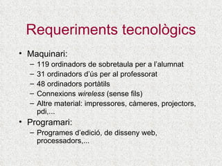 Requeriments tecnològics Maquinari: 119  ordinadors de sobretaula  per a l’alumnat 31 ordinadors d’ús per al professorat 48 ordinadors portàtils Connexions  wireless  (sense fils) Altre material: impressores, càmeres, projectors,  pdi,...   Programari: Programes d’edició, de disseny web, processadors,... 