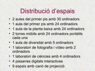 Distribució d’espais 2 aules del primer pis amb 30 ordinadors 1 aula del primer pis amb 2 4  ordinadors 1 aula de la planta baixa amb 2 4  ordinadors 2 torres mòbils amb 24 ordinadors portàtils cada una 1 aula de diversitat amb 5 ordinadors 1 laboratori de fotografia i vídeo amb 2 ordinadors 1 laboratori de ciències amb 4 ordinadors 4 pissarres digitals interactives 9 espais amb canó de projecció 