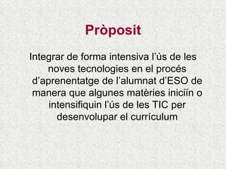 Pròposit Integrar de forma intensiva l’ús de les noves tecnologies en el procés d’aprenentatge de l’alumnat d’ESO de manera que algunes matèries iniciïn o intensifiquin l’ús de les TIC per desenvolupar el currículum 