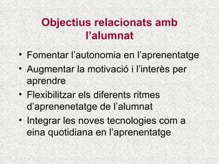 Objectius relacionats amb l’alumnat Fomentar l’autonomia en l’aprenentatge Augmentar la motivació i l’interès per aprendre Flexibilitzar els diferents ritmes d’aprenenetatge de l’alumnat Integrar les noves tecnologies com a eina quotidiana en l’aprenentatge 